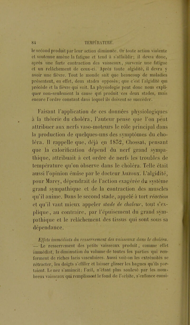 le second produit par leur action diminuée. Ûr toute action violente et soutenue amène la fatigue et tend à s'affaiblir; il devra donc, après nnc forte contraction des vaisseaux, survenir une fatigue et un relâchement de ceux-ci. Après toute algidilé, il devra y avoir une fièvre. Tout le monde sait que beaucoup de maladies présentent, en effet, deux stades opposés; que c'est l'algidité qui précède et la fièvre qui suit. La physiologie peut donc nous expli- quer non-seulement la cause qui produit ces deux stades, mais encore l'ordre constant dans lequel ils doivent se succéder. Faisant l'application de ces données physiologiques à la théorie du choléra, l'auteur pense que l'on peut attribuer aux nerfs vaso-moteurs le rôle principal dans la production de quelques-uns des symptômes du cho- léra. Il rappelle que, déjà en ,1832, Chossat, pensant que la calorification dépend du nerf grand sympa- thique, attribuait à cet ordre de nerfs les troubles de température qu'on observe dans le choléra. Telle était aussi l'opinion émise par le docteur Auzoux. L'algidité, pour Marey, dépendrait de l'action exagérée du système grand sympathique et de la contraction des muscles qu'il anime. Dans le second stade, appelé à tort réaclion et qu'il vaut mieux appeler Uade de chaleur^ tout s'ex- plique, au contrante, par l'épuisement du grand sym- pathique et le relâchement des tissus qui sont sous sa dépendance. Effets immédiats du resserrement des vaisseaux dans le choléra. — Le resserrement des petits vaisseaux produit, comme effet immédiat, la diminution du volume de toutes les parties qui ren- ferment de riches lacis vasculaires. Aussi voit-on les extrémités se rétracter, les doigts s'effdcr et laisser glisser les bagues qu'ils por- taient. Le nez s'amincit; l'œil, n'étant plus soulevé par les nom- breux vaisseaux qui remplisse*!! le fond de roi-bite, s'enfonce consi-