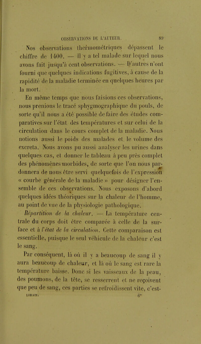 Nos observations tliermomctriqiies dépassent le chiffre de 1400. — 11 y a tel malade sur lequel nous avons fait jusqu'à cent observations. — D'autres n'ont fourni que quelques indications fugitives, à cause de la rapidité de la maladie terminée en quelques heures par la mort. En même temps que nous faisions ces observations, nous prenions le tracé sphygmographique du pouls, de sorte qu'il nous a été possible défaire des études com- paratives sur l'état des températures et sur celui de la circulation dans le cours complet de la maladie. Nous notions aussi le poids des malades et le volume des excréta. Nous avons pu aussi analyser les urines dans quelques cas, et donner le tableau à peu près complet des phénomènes morbides, de sorte que l'on nous par- donnera de nous être servi quelquefois de l'expression « courbe générale delà maladies pour désigner l'en- semble de ces observations. Nous exposons d'abord quelques idées théoriques sur la chaleur de l'homme, au point de vue de la physiologie pathologique. Répartition de la chaleur. — La température cen- trale du corps doit être comparée à celle de la sur- face et à l'état de la circulation. Cette comparaison est essentielle, puisque le seul véhicule de la chaléur c'est le sang. Par conséquent, là où il y a beaucoup de sang il y aura beaucoup de chaleur, et là où le sang est rare la température baisse. Donc si les vaisseaux de la peau, des poumons, de la tête, se resserrent et ne reçoivent que peu de sang, ces parties se refroidissent vite, c'est-