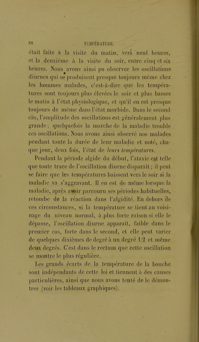 clait faite h la visite du matin, vers neuf heures, et la deuxième à la visite du soir, entre cinq et six heures. Nous avons ainsi pu observer les oscillations diurnes qui se produisent presque toujours môme chez les hommes malades, c'est-à-dire que les tempéra- tures sont toujours plus élevées le soir et plus basses le matin à l'état physiologique, et qu'il en est presque toujours de même dans l'état morbide. Dans le second cas, l'amplitude-des oscillations est généralement plus grande ; quelquefois la marche de la maladie trouble ces oscillations. Nous avons ainsi observé nos malades pendant toute la durée de leur maladie et noté, cha- que jour, deux fois, l'état de leurs températures. Pendant la période algide du début, l'ataxie est telle que toute trace de l'oscillation diurne disparait ; il peut se faire que les températures baissent vers lé soir si la maladie va s'aggravant. Il en est de même lorsque la maladie, après a\ioir parcouru ses périodes habituelles, retombe de la réaction dans l'algidité. En dehors cle ces circonstances, si la température se tient au voisi- nage du niveau normal, à plus forte raison si elle le dépasse, l'oscillation diurne apparaît, faible dans le premier cas, forte dans le second, et elle peut varier de quelques dixièmes de degré à un degré 1/2 et même deux degrés. C'est dans le rectum que cette oscillation se montre le plus régulière. Les grands écarts de la température de la bouche sont indépendants de cette loi et tiennent à des causes particulières, ainsi que nous avons tenté de le démon- trer (voir les tableaux graphiques).