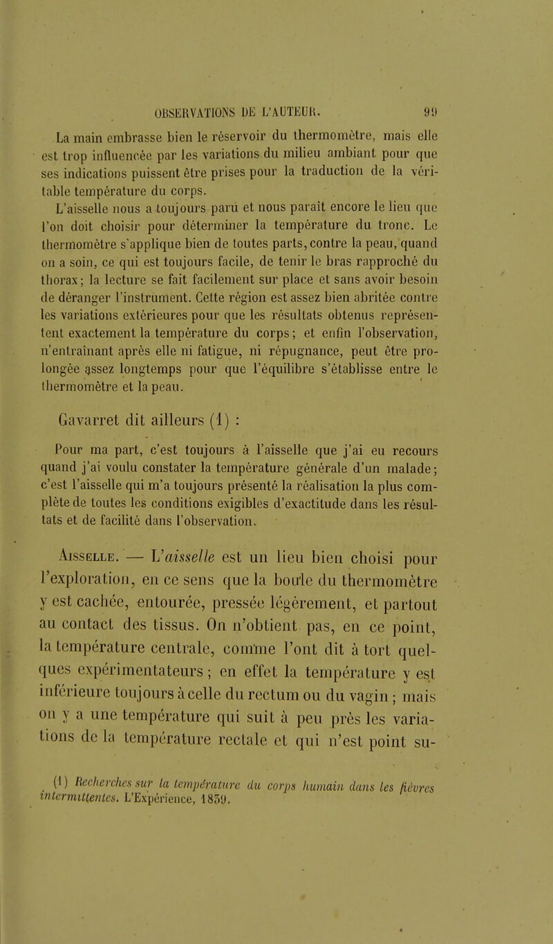 La main embrasse bien le réservoir du thermomètre, mais elle est trop influencée par les variations du milieu ambiant pour que ses indications puissent être prises pour la traduction de la véri- table température du corps. L'aisselle nous a toujours paru et nous paraît encore le lieu que l'on doit choisir pour déterminer la température du tronc. Le thermomètre s'applique bien de toutes parts, contre la peau, quand on a soin, ce qui est toujours facile, de tenir le bras rapproché du thorax; la lecture se fait facilement sur place et sans avoir besoin de déranger l'instrument. Cette région est assez bien abritée contre les variations extérieures pour que les résultats obtenus représen- tent exactement la température du corps; et enfin l'observation, n'entraînant après elle ni fatigue, ni répugnance, peut être pro- longée gssez longtemps pour que l'équilibre s'établisse entre le thermomètre et la peau. Gavarret dit ailleurs (1) : Pour ma part, c'est toujours à l'aisselle que j'ai eu recom^s quand j'ai voulu constater la température générale d'un malade; c'est l'aisselle qui m'a toujours présenté la réalisation la plus com- plète de toutes les conditions exigibles d'exactitude dans les résul- tats et de facilité dans l'observation. Aisselle. — Vaisselle est un lieu bien choisi pour l'exploration, en ce sens que la bouie du thermomètre y est cachée, entourée, pressée légèrement, et partout au contact des tissus. On n'obtient pas, en ce point, la température centrale, comnie l'ont dit à tort quel- ques expérimentateurs ; en effet la température y est inférieure toujours à celle du rectum ou du vagin ; mais on y a une température qui suit à peu près les varia- tions de la température rectale et qui n'est point su- (1 ) Becherches sur la température du corps humain dans les fièvres intermittentes. L'Expérience, 185'J.