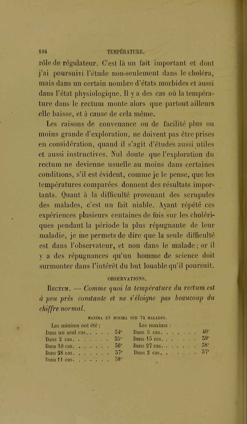 rôle de régulateur. C'est là un fait important et dont j'ai poursuivi l'étude non-seulement dans le choléra, mais dans un certain nombre d'états morbides et aussi dans l'état physiologique. Il y a des cas où la tempéra- ture dans le rectum monte alors que partout ailleurs elle baisse, et à cause de cela même. Les raisons de convenance ou de facilité plus ou moins grande d'exploration, ne doivent pas être prises en considération, quand il s'agit d'études aussi utiles et aussi instructives. Nul doute que l'exploration du rectum ne devienne usuelle au moins dans certaines conditions, s'il est évident, comme je le pense, que les températures comparées donnent des résultats impor- tants. Quant à la difficulté provenant des scrupules des malades, c'est un fait niable. Ayant répété ces expériences plusieurs centaines de fois sur les choléri- ques pendant la période la plus répugnante de leur maladie, je me permets de dire que la seule difficulté est dans l'observateur, et non dans le malade ; or il y a des répugnances qu'un homme de science doit surmonter dans l'intérêt du but louable qu'il poursuit. OBSERVATIONS. Rectum. — Comme quoi la tem'pérature du rectum est à peu près constante et ne s'éloigne pas beaucoup du chiffre normal. MAXIMA ET MINIMA SUR 74 MALADES. Les minima ont été : Les maxima : . 34» 40° , 35° 39° 36» 58° , 57° 37° 58°