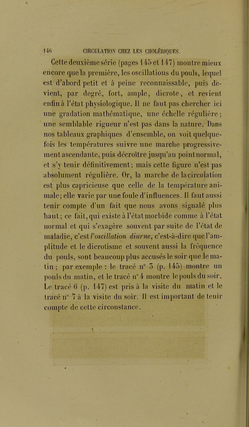 Cet te deuxième série (pages 145 et 147) montre mieux encore quela première, les oscillations du pouls, lequel est d'abord petit et à peine reconnaissable, puis de- vient, par degré, fort, ample, dicrote, et revient enfin à l'état physiologique. 11 ne faut pas chercher ici une gradation mathématique, une échelle régulière ; une semblable rigueur n'est pas dans la nature. Dans nos tableaux graphiques d'ensemble, on voit quelque- fois les températures suivre une marche progressive- ment ascendante, puis décroître jusqu'au pointnormal, et s'y tenir définitivement; mais cette figure n'est pas absolument régulière. Or, la marche de la circulation est plus capricieuse que celle de la température ani- male; elle varie par une foule d'influences. Il faut aussi tenir compte d'un fait que nous avons signalé plus haut; ce fait,qui existe à l'état morbide comme à l'état normal et qui s'exagère souvent par suite de l'état de maladie, c'est Poscillation diurne, c'est-à-dire que l'am- plitude et le dicrotisme et souvent aussi la fréquence du pouls, sont beaucoup plus accusés le soir que le ma- tin ; par exemple : le tracé n° 5 (p. 145) montre un pouls du matin, et le tracé n°4 montre le pouls du soir. Le tracé 6 (p. 147) est pris à la visite du matin et le tracé n 7 à la visite du soir. 11 est important de tenir compte de cette circonstance.