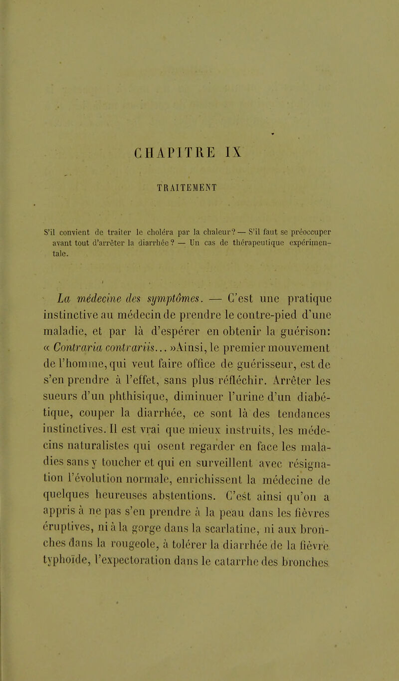 CHAPITRE IX TRAITEMENT S'il convient de traiter le choléra par la chaleur?— S'il faut se préoccuper avant tout d'arrêter la diarrhée? — Un cas de thérapeutique expérimen- tale. La médecine des symptômes. — C'est une pratique instinctive au médecin de prendre le contre-pied d'une maladie, et par là d'espérer en obtenir la guérison: « Contraria contrariis... «Ainsi, le premier mouvement de l'homme, qui veut faire office de guérisseur, est de s'en prendre à l'effet, sans plus réfléchir. Arrêter les sueurs d'un phthisique, diminuer l'urine d'un diabé- tique, couper la diarrhée, ce sont là des tendances instinctives. Il est vrai que mieux instruits, les méde- cins naturalistes qui osent regarder en face les mala- dies sans y toucher et qui en surveillent avec résigna- tion l'évolution normale, enrichissent la médecine de quelques heureuses abstentions. C'est ainsi qu'on a appris à ne pas s'en prendre à la peau dans les fièvres éruptives, ni à la gorge dans la scarlatine, ni aux bron- ches dans la rougeole, à tolérer la diarrhée de la fièvre typhoïde, l'expectoration dans le catarrhe des bronches