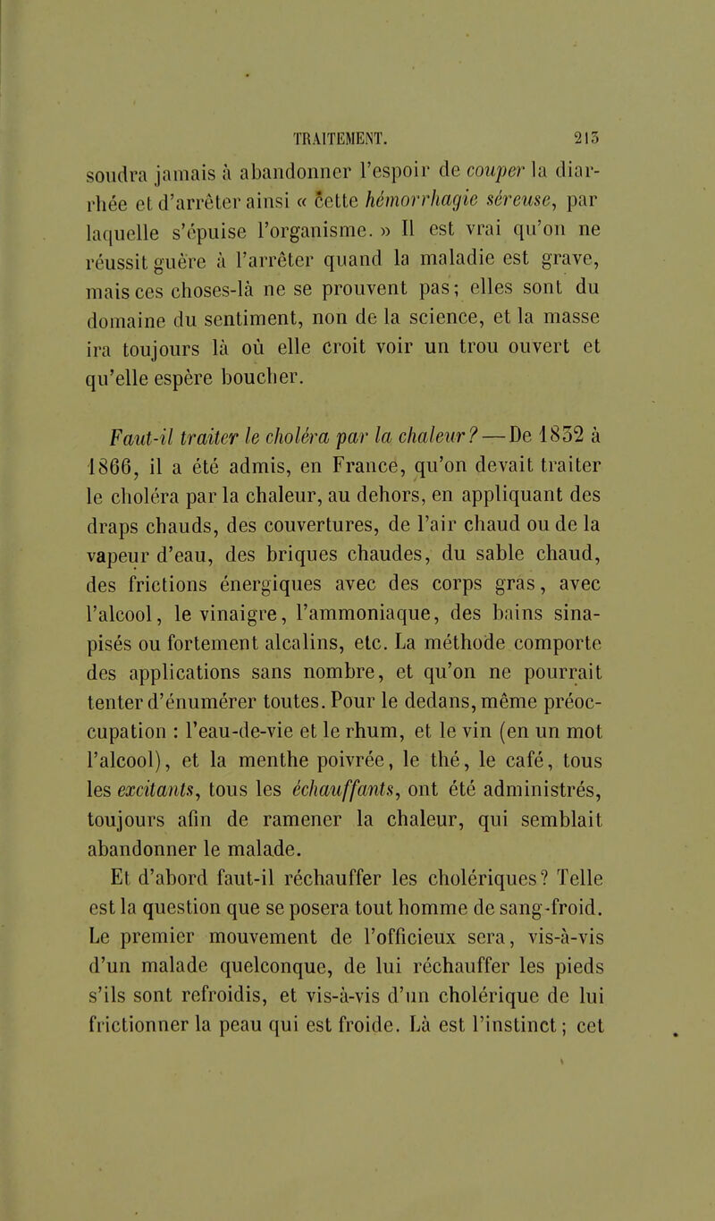 soudra jamais à abandonner l'espoir de couper la diar- rhée et d'arrêter ainsi « cette hémorrhagie séreuse, par laquelle s'épuise l'organisme. » Il est vrai qu'on ne réussit guère à l'arrêter quand la maladie est grave, mais ces choses-là ne se prouvent pas; elles sont du domaine du sentiment, non de la science, et la masse ira toujours là où elle croit voir un trou ouvert et qu'elle espère boucher. Faut-il traiter le choléra par la chaleur? — De 1832 à 1866, il a été admis, en France, qu'on devait traiter le choléra par la chaleur, au dehors, en appliquant des draps chauds, des couvertures, de l'air chaud ou de la vapeur d'eau, des briques chaudes, du sable chaud, des frictions énergiques avec des corps gras, avec l'alcool, le vinaigre, l'ammoniaque, des bains sina- pisés ou fortement alcalins, etc. La méthode comporte des applications sans nombre, et qu'on ne pourrait tenter d'énumérer toutes. Pour le dedans, même préoc- cupation : l'eau-de-vie et le rhum, et le vin (en un mot l'alcool), et la menthe poivrée, le thé, le café, tous les excitants, tous les échauffants, ont été administrés, toujours afin de ramener la chaleur, qui semblait abandonner le malade. Et d'abord faut-il réchauffer les cholériques? Telle est la question que se posera tout homme de sang-froid. Le premier mouvement de l'officieux sera, vis-à-vis d'un malade quelconque, de lui réchauffer les pieds s'ils sont refroidis, et vis-à-vis d'un cholérique de lui frictionner la peau qui est froide. Là est l'instinct; cet