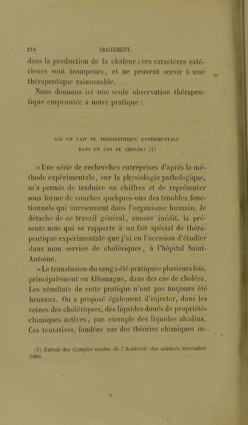 dans la production de la chaleur : ces caractères exté- rieurs sont trompeurs, et ne peuvent servir à une thérapeutique raisonnable. Nous donnons ici une seule observation thérapeu- tique empruntée à notre pratique : Sun UN FAIT DE THÉRAPEUTIQUE EXPÉRIMENTALE DANS UN CAS DE CHOLÉRA (l) «Une série de recherches entreprises d'après la-mé- thode expérimentale, sur la physiologie pathologique, m'a permis de traduire en chiffres et de représenter sous forme de courbes quelques-uns des troubles fonc- tionnels qui surviennent dans l'organisme humain. Je détache de ce travail général, encore inédit, la pré- sente note qui se rapporte à un fait spécial de théra- peutique expérimentale que j'ai eu l'occasion d'étudier dans mon service de cholériques, à l'hôpital Saint- Antoine. «La transfusion du sang a été pratiquée plusieurs fois, principalement en Allemagne, dans des cas de choléra. Les résultats de cette pratique n'ont pas toujours été heureux. On a proposé également d'injecter, dans les veines des cholériques, des liquides doués de propriétés chimiques actives, par exemple des liquides alcalins. Ces tentatives, fondées sur des théories chimiques in- (1) Extrait des Comptes rendus de rAcadémie des sciences,'noxcmhre