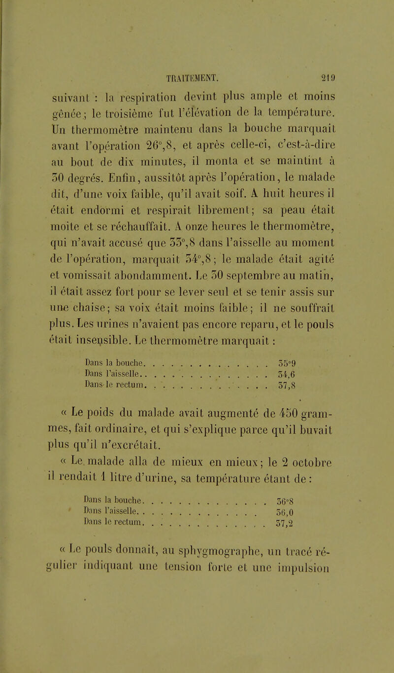 suivant : la respiration devint plus ample et moins gênée,; le troisième fut l'élévation de la température. Un thermomètre maintenu dans la bouche marquait avant l'opération SG^S, et après celle-ci, c'est-à-dire au bout de dix minutes, il monta et se maintint à 50 degrés. Enfin, aussitôt après l'opération, le malade dit, d'une voix faible, qu'il avait soif. A huit heures il était endormi et respirait librement; sa peau était moite et se réchauffait. A onze heures le thermomètre, qui n'avait accusé que 33°,8 dans l'aisselle au moment de l'opération, marquait 54°,(S; le malade était agité et vomissait abondamment. Le 50 septembre au matin, il était assez fort pour se lever seul et se tenir assis sur une chaise; sa voix était moins faible; il ne souffrait plus. Les urines n'avaient pas encore reparu, et le pouls était insensible. Le thermomètre marquait : Dans la bouche SS'O Dans Faisselle 54,6 Dans le rectum 57,8 « Le poids du malade avait augmenté de 450 gram- mes, fait ordinaire, et qui s'explique parce qu'il buvait plus qu'il n'excrétait. « Le. malade alla de mieux en mieux ; le 2 octobre il rendait 1 litre d'urine, sa température étant de : Dans la bouche 56°8 ' Dans l'aisselle 30^0 Dans le rectum. . 37,2 « Le pouls donnait, au sphygmographc, un tracé ré- gulier indiquant une tension forte et une impulsion