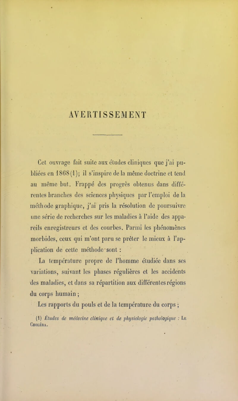 AVERTISSEMENT Cet ouvrage fait suite aux études cliniques que j'ai pu- bliées en 1868(1); il s'inspire delà même doctrine et tend au même but. Frappé des progrès obtenus dans diffé- rentes brandies des sciences physiques par l'emploi de la méthode graphique, j'ai pris la résolution de poursuivre une série de recherches sur les maladies a l'aide des appa- reils enregistreurs et des courbes. Parmi les phénomènes morbides, ceux qui m'ont paru se prêter le mieux à l'ap- plication de celte méthode'sont : La température propre de l'homme étudiée dans ses variations, suivant les phases régulières et les accidents des maladies, et dans sa répartition aux différentes régions du corps humain ; Les rapports du pouls et de la température du corps ; (1) Études de médecine clinique et de physiologie pathologique : Le Choléra.