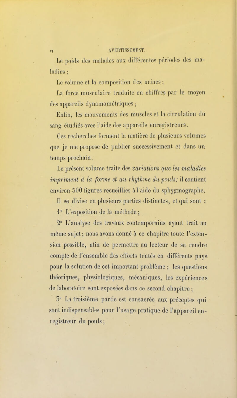 m AVERTISSEMENT. Le poids des malades aux différentes périodes des ma- ladies ; Le volume et la eomposilion des urines ; La force musculaire traduite eu chiffres par le moyen des appareils dynamométriques ; Enfin, les mouvements des muscles et la circulation du sang étudiés avec l'aide des appareils enregistreurs. Ces recherches forment la matière de plusieurs volumes que je me propose de publier successivement et dans un temps prochain. Le présent volume traite des variations que les maladies impriment à la forme et au rhythme du pouls; il contient environ 500 ligures recueillies à l'aide du sphygmographe. Il se divise en plusieurs parties distinctes, et qui sont : 1° L'exposition delà méthode; 2° L'analyse des travaux contemporains ayant trait au môme sujet ; nous avons donné à ce chapitre toute l'exten- sion possible, afin de permettre au lecteur de se rendre compte de l'ensemble des efforts tentés en différents pays pour la solution de cet important problème ; les questions théoriques, physiologiques, mécaniques, les expériences de laboratoire sont exposées dans ce second chapitre ; 5° La troisième partie est consacrée aux préceptes qui sont indispensables pour l'usage pratique de l'appareil en- registreur du pouls ;