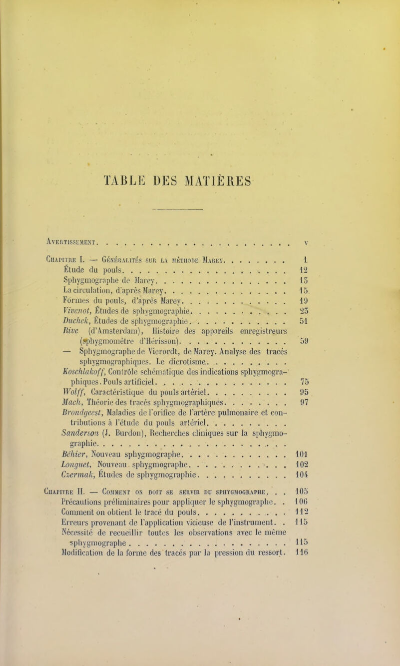 TABLE DES MATIÈRES Avertissement v Chapitre L — Généralités sur la méthode Marey X Étude du pouls 12 Sphygmographe de Marey 15 La circulation, d'après Marey 15 Formes du pouls, d'après Marey 19 Vivenot, Études de spliygmograpliie 25 Duchek, Études de sphygmographie 51 Rive (d'Amsterdam), Histoire des appareils enregistreurs (!*pliygmomètre d'Hérisson) 59 — Sphygmographe de Yierordt, de Marey. Analyse des tracés sphygmographiques. Le dicrotisme Koschlakoff, Conlrôle schématique des indications sphygmogra- phicpies. Pouls artificiel 75 Wolff, Caractéristique du pouls artériel 95 Macli, Théorie des tracés sphygmographiques 97 Brondgeest, Maladies de l'orifice de l'artère pulmonaire et con- trihulions à l'étude du pouls artériel Sandenon (J. Burdon), Recherches cliniques sur la sphygmo- graphie Bchier, Nouveau sphygmographe 101 Longuet, Nouveau sphygmographe 102 Czermak, Études de sphygmographie 104 Chapitre IL — Comment on doit se servir du sphygmographe. . . 105 Précautions préliminaires pour appliquer le sphygmographe. . 106 Comment on ohlient le tracé du pouls 112 Erreurs provenant de l'application vicieuse de l'instrument. . 115 Nécessité de recueillir toutes les observations avec le même sphygmographe 115 Modification de la forme des tracés par la pression du ressort. 116