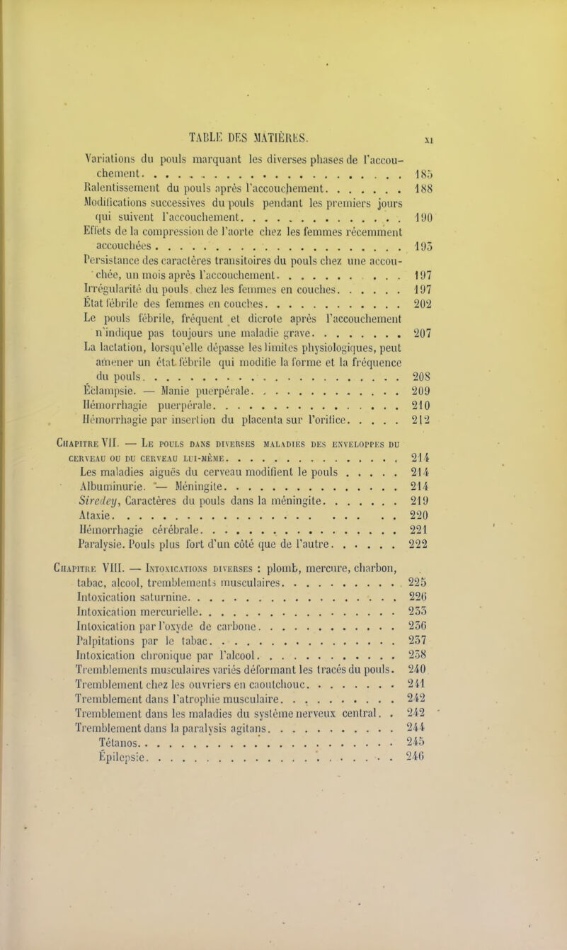 Variations du pouls marquant les diverses phases de l'accou- chement 185 Ralentissement du pouls après l'accouchement 188 Modifications successives du pouls pendant les premiers jours qui suivent l'accouchement 190 Effets de la compression de l'aorte chez les femmes récemment accouchées 195 Persistance des caractères transitoires du pouls chez une accou- chée, un mois après l'accouchement ... 197 Irrégularité du pouls chez les femmes en couches 197 État fébrile des femmes en couches 202 Le pouls fébrile, fréquent et dicrote après l'accouchement n'indique pas toujours une maladie grave 207 La lactation, lorsqu'elle dépasse les limites physiologiques, peut amener un état fébrile qui modifie la forme et la fréquence du pouls 20S Eclampsie. — Manie puerpérale 209 Hémorrhagie puerpérale 210 Hémorrhagie par insertion du placenta sur l'orifice 212 Chapitre VII. — Le pouls dans diverses maladies des enveloppes du CERVEAU OU DU CERVEAU LUI-MEME 214 Les maladies aiguës du cerveau modifient le pouls 214 Albuminurie. '— Méningite 214 Sirciley, Caractères du pouls dans la méningite 219 Ataxie 220 Hémorrhagie cérébrale 221 Paralysie. Pouls plus fort d'un côté que de l'autre 222 Chapitre VIII. — Intoxications diverses : plomb, mercure, charbon, tabac, alcool, tremblements musculaires 225 Intoxication saturnine 220 Intoxication mercuriellc 255 Intoxication par l'oxyde de carbone 25G Palpitations par le tabac 257 Intoxication chronique par l'alcool 258 Tremblements musculaires variés déformant les tracés du pouls. 240 Tremblement chez les ouvriers en caoutchouc 2 il Tremblement dans l'atrophie musculaire. . 212 Tremblement dans les maladies du système nerveux central. . 242 Tremblement dans la paralysis agitans 244 Tétanos . . .' 245 Épilepsie 246