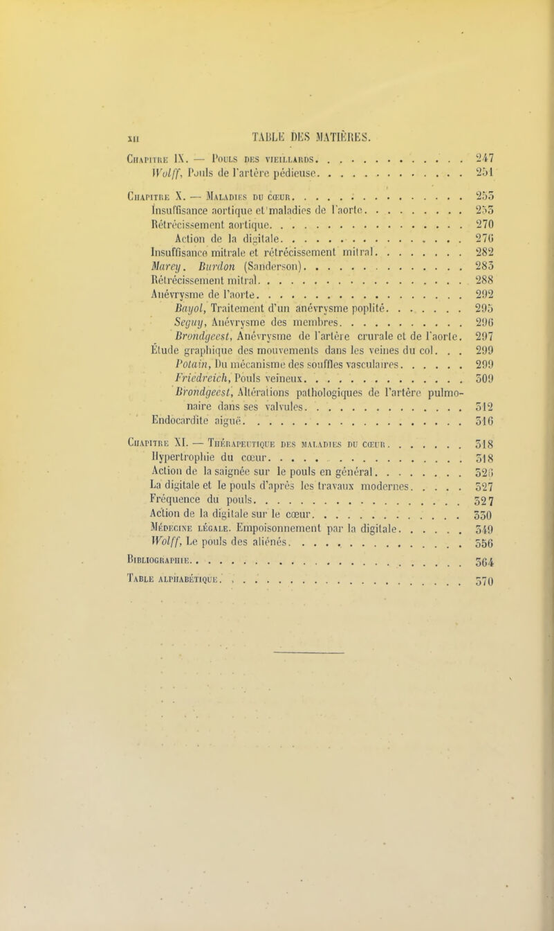 Chapitre IX. — Pouls des vieillards. . 247 ÏVolff, Pouls de l'artère pédieuse 251 Chapitre X. — Maladies du cœur 255 insuffisance aortique et maladies de l'aorte 253 Rétrécissement aortique 270 Action de la digitale 270 Insuffisance mitrale et rétrécissement mitral 282 Marey. Burdon (Sarîderson) 285 Rétrécissement mitral 288 Anévrysme de l'aorte 292 Bayol, Traitement d'un anévrysme poplité 295 Seguy, Anévrysme des membres 290 Brondijeest, Anévrysme de l'artère crurale et de l'aorte. 297 Elude graphique des mouvements dans les veines du col. . . 299 Potain, Du mécanisme des souffles vasculaires 299 Fricdreich, Pouls veineux 509 Brondgeesl, Altérations pathologiques de l'artère pulmo- naire dans ses valvules 512 Endocardite aiguë 516 Chapitre XI. — Thérapeutique di s maladies du cœur 518 Hypertrophie du cœur 518 Action de la saignée sur le pouls en général 525 La digitale et le pouls d'après les travaux modernes 527 Fréquence du pouls 52 7 Action de la digitale sur le cœur 550 Médecine légale. Empoisonnement par la digitale 549 Wolff, Le pouls des aliénés 556 DlBLIOGRAHIIE 5(J4 Table alphabétique. , . . 570