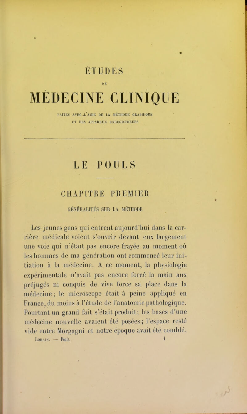 ÉTUDES 1)F. MÉDECINE CLINIQUE FAITES AVEC «L AIDE DE LA MÉTHODE GRAPHIQUE ET DES APPAREILS ENREGISTREURS LE POULS CHAPITRE PREMIER GÉNÉRALITÉS SUR LA MÉTHODE Les jeunes gens qui entrent aujourd'hui dans la car- rière médicale voient s'ouvrir devant eux largement une voie qui n'était pas encore frayée au moment où les hommes de ma génération ont commencé leur ini- tiation à la médecine. A ce moment, la physiologie expérimentale n'avait pas encore forcé la main aux préjugés ni conquis de vive force sa place dans la médecine; le microscope était à peine appliqué en France, du moins à l'étude de l'anatomie pathologique. Pourtant un grand fait s'était produit; les bases d'une médecine nouvelle avaient été posées; l'espace resté vide entre Morgagni et notre époque avait été comblé.