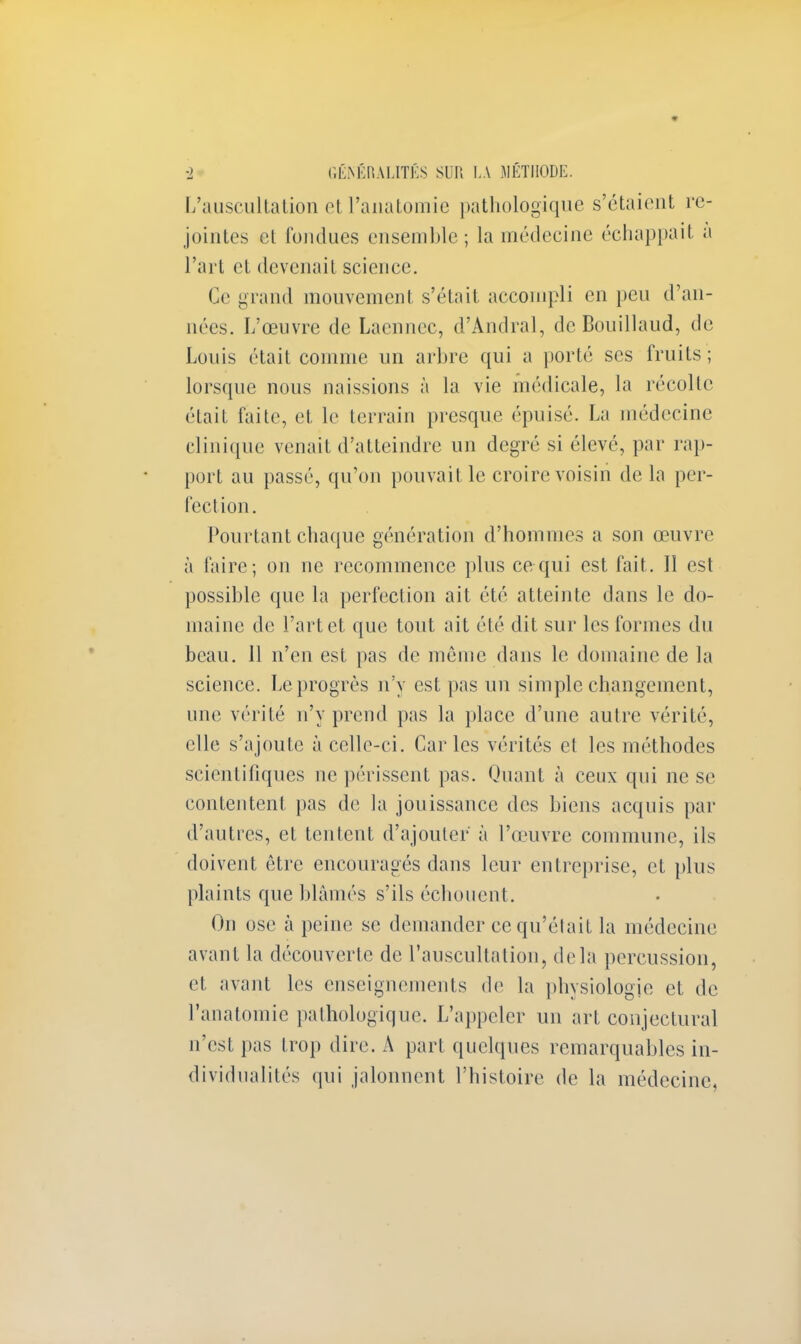 L'auscultation et l'anatomie pathologique s'étaient re- jointes et fondues ensemble; la médecine échappait à l'art et devenait science. Ce grand mouvement s'était accompli en peu d'an- nées. L'œuvre de Laennec, d'Andral, de Bouillaud, de Louis était comme un arbre qui a porté ses fruits; lorsque nous naissions à la vie médicale, la récolte était faite, et le terrain presque épuisé. La médecine clinique venait d'atteindre un degré si élevé, par rap- port au passé, qu'on pouvait le croire voisin de la per- fection. Pourtant chaque génération d'hommes a son œuvre ii faire; on ne recommence plus ce qui est fait. Il est possible que la perfection ait été atteinte dans le do- maine de l'art et que tout ait été dit sur les formes du beau. 11 n'en est pas de môme dans le domaine de la science. Le progrès n'y est pas un simple changement, une vérité n'y prend pas la place d'une autre vérité, elle s'ajoute à celle-ci. Caries vérités et les méthodes scientifiques ne périssent pas. Quant à ceux qui ne se contentent pas de la jouissance des biens acquis par d'autres, et tentent d'ajouter à l'œuvre commune, ils doivent être encouragés dans leur entreprise, et plus plaints que blâmés s'ils échouent. On ose à peine se demander ce qu'était la médecine avant la découverte de l'auscultation, delà percussion, et avant les enseignements de la physiologie et de l'anatomie pathologique. L'appeler un art conjectural u'est pas trop dire. A part quelques remarquables in- dividualités qui jalonnent l'histoire de la médecine,