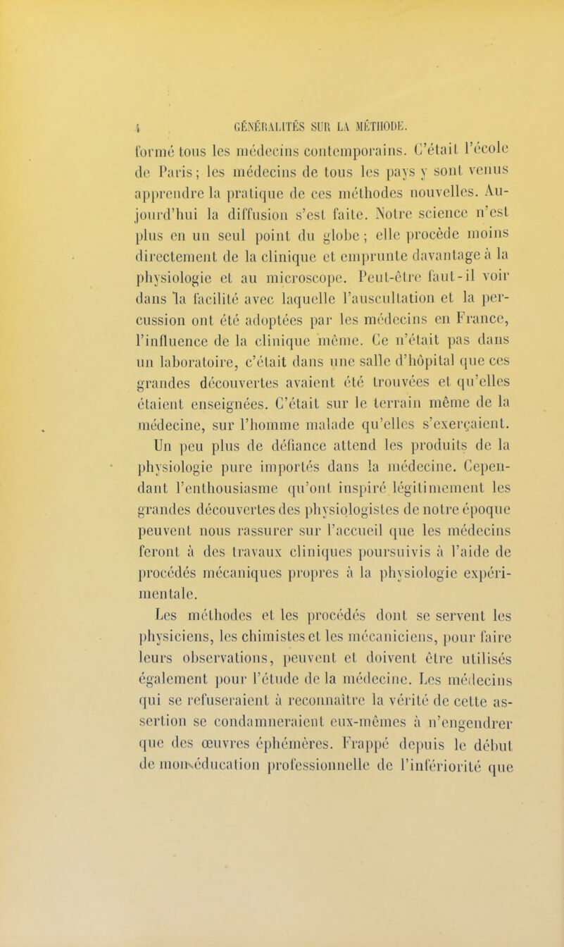 formé tous les médecins contemporains. C'était l'école de Paris; les médecins de tous les pays y sont venus apprendre la pratique de ces méthodes nouvelles. Au- jourd'hui la diffusion s'est faite. Notre science n'est plus en un seul point du globe; elle procède moins directement de la clinique et emprunte davantage à la physiologie et au microscope. Peut-être faut-il voir dans la facilité avec laquelle l'auscultation et la per- cussion ont été adoptées par les médecins en France, l'influence de la clinique même. Ce n'était pas dans un laboratoire, c'était dans une salle d'hôpital que ces grandes découvertes avaient été trouvées et qu'elles étaient enseignées. C'était sur le terrain même de la médecine, sur l'homme malade qu'elles s'exerçaient. Un peu plus de défiance attend les produits de la physiologie pure importés dans la médecine. Cepen- dant l'enthousiasme qu'ont inspiré légitimement les grandes découvertes des physiologistes de notre époque peuvent nous rassurer sur l'accueil que les médecins feront à des travaux cliniques poursuivis à l'aide de procédés mécaniques propres à la physiologie expéri- mentale. Les méthodes et les procédés dont se servent les physiciens, les chimistes et les mécaniciens, pour faire leurs observations, peuvent et doivent être utilisés également pour l'étude de la médecine. Les médecins qui se refuseraient à reconnaître la vérité de cette as- sertion se condamneraient eux-mêmes à n'engendrer que des œuvres éphémères. Frappé depuis le début de moïKéducation professionnelle de l'infériorité que