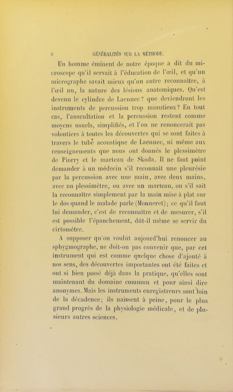 Un homme éminent de notre époque a dit du mi- croscope qu'il servait à l'éducation de l'œil, et qu'un micrographe savait mieux qu'un autre reconnaître, à l'œil nu, la nature des lésions anatomiques. Qu'est devenu le cylindre de Laennec? que deviendront les instruments de percussion trop minutieux? En tout eas, L'auscultation et la percussion restent comme moyens usuels, simplifiés, et l'on ne renoncerait pas volontiers à toutes les découvertes qui se sont faites à travers le tubê acoustique de Laennec, ni môme aux renseignements que nous ont donnés le plessimètre de Piorry et le marteau de Skoda. 11 ne faut point demander à un médecin s'il reconnaît une pleurésie par la percussion avec une main, avec deux mains, avec un plessimètre, ou avec un marteau, ou s'il sait la reconnaître simplement par la main mise à plat sur le dos quand le malade parle (Monneret) ; ce qu'il faut lui demander, c'est de reconnaître et de mesurer, s'il est possible l'épanchcment, dût-il môme se servir du cirtomètre. A supposer qu'on voulût aujourd'hui renoncer au sphygmographe, ne doit-on pas convenir que, par cet instrument qui est comme quelque chose d'ajouté à nos sens, des découvertes importantes ont été faites et ont si bien passé déjà dans la pratique, qu'elles sont maintenant du domaine commun et pour ainsi dire anonymes. Mais les instruments enregistreurs sont loin de la décadence; ils naissent à peine, pour le plus grand progrès de la physiologie médicale, et de plu- sieurs autres sciences.