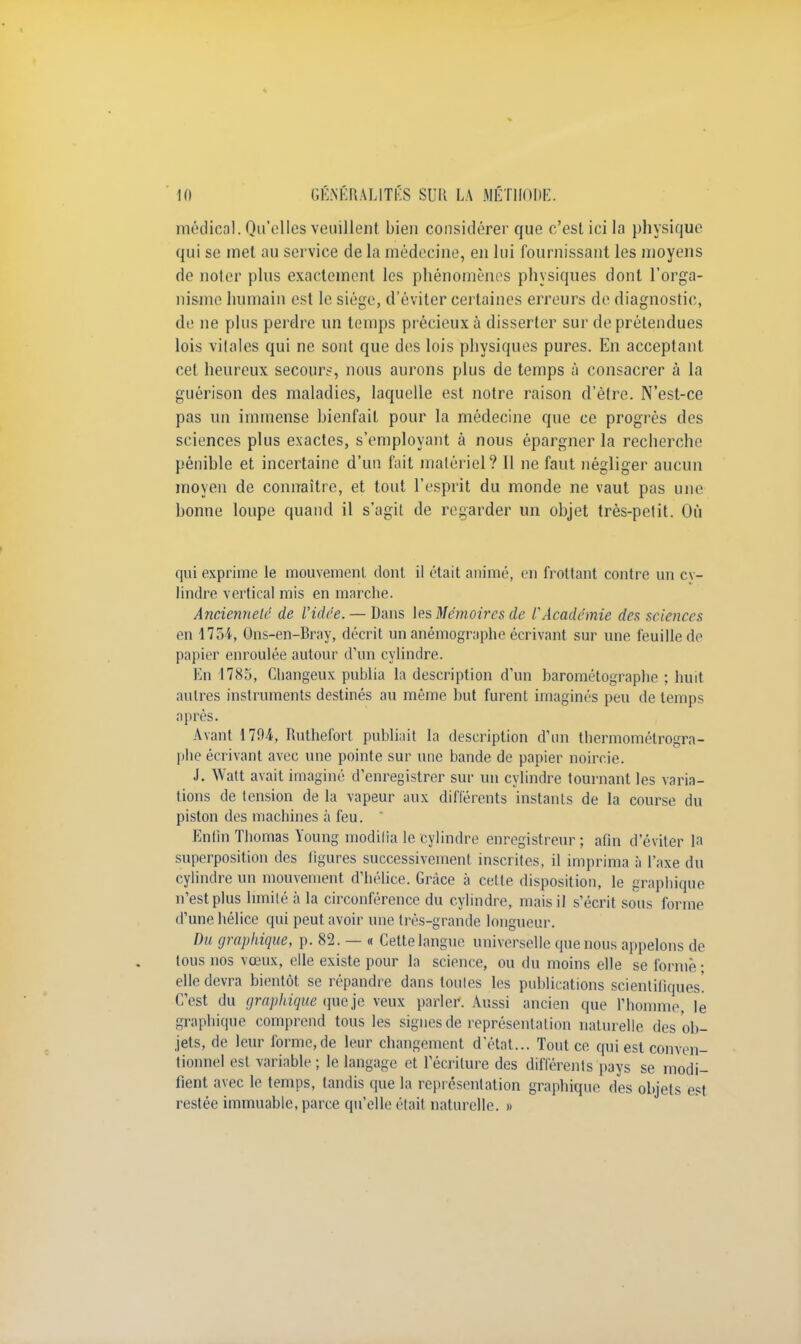 médical. Qu'elles veuillent bien considérer que c'est ici la physique qui se met au service de la médecine, en lui fournissant les moyens de noter plus exactement les phénomènes physiques dont l'orga- nisme humain est le siège, d'éviter certaines erreurs de diagnostic, de ne plus perdre un temps précieux à disserter sur de prétendues lois vitales qui ne sont que des lois physiques pures. En acceptant cet heureux secours, nous aurons plus de temps à consacrer à la guérison des maladies, laquelle est notre raison d'être. N'est-ce pas un immense bienfait pour la médecine que ce progrès des sciences plus exactes, s'employant à nous épargner la recherche pénible et incertaine d'un fait matériel? Il ne faut négliger aucun moyen de connaître, et tout l'esprit du monde ne vaut pas une bonne loupe quand il s'agit de regarder un objet très-petit. Où qui exprime le mouvement dont il était animé, en frottant contre un cv- lindre vertical mis en marche. Ancienneté de Vidée. — Dans les Mémoires de l'Académie des sciences en 1754, Ons-en-Bray, décrit un anémographe écrivant sur une feuille de papier enroulée autour d'un cylindre. En 1785, Cliangeux publia la description d'un barométographe ; huit autres instruments destinés au même but furent imaginés peu de temps après. Avant 1794, Ruthefort publiait la description d'un thermomélrogra- phe écrivant avec une pointe sur une bande de papier noircie. J. Watt avait imaginé d'enregistrer sur un cylindre tournant les varia- tions de tension de la vapeur aux différents instants de la course du piston des machines à feu. Enfin Thomas Young modifia le cylindre enregistreur ; afin d'éviter la superposition des figures successivement inscrites, il imprima à l'axe du cylindre un mouvement d'hélice. Grâce à cette disposition, le graphique n'est plus limité à la circonférence du cylindre, mais il s'écrit sous forme d'une hélice qui peut avoir une très-grande longueur. Du graphique, p. 82. — « Cette langue universelle que nous appelons de tous nos vœux, elle existe pour la science, ou du moins elle se forme ; elle devra bientôt se répandre dans toutes les publications scientifiques! C'est du graphique que je veux parler. Aussi ancien que l'homme, le graphique comprend tous les signes de représentation naturelle des ob- jets, de leur forme,de leur changement d'état... Tout ce qui est conven- tionnel est variable; le langage et l'écriture des différents pays se modi- fient avec le temps, tandis que la représentation graphique des objets est restée immuable, parce qu'elle était naturelle. »