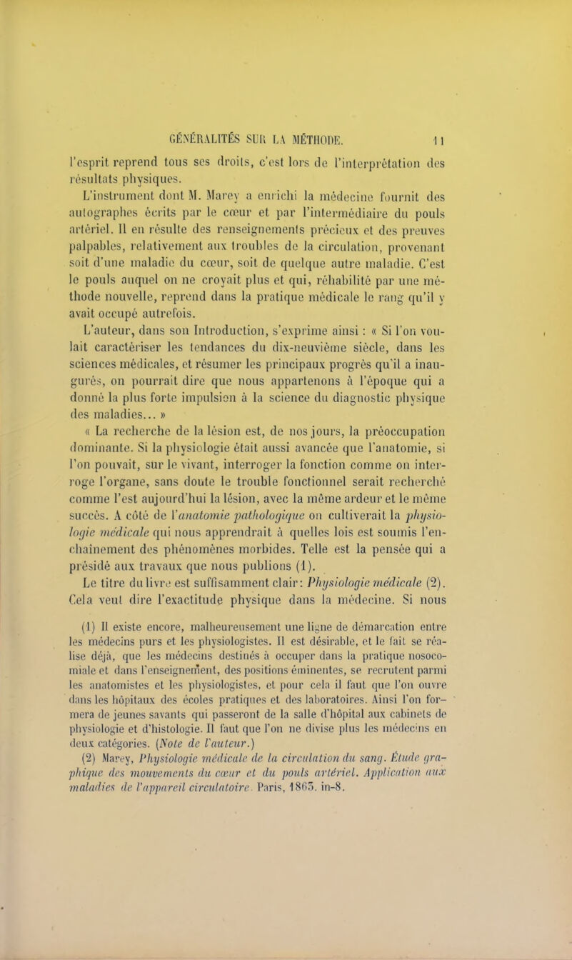 l'esprit reprend tous ses droits, c'est lors de l'interprétation des résultats physiques. L'instrument dont M. Marey a enrichi la médecine fournit des autographes écrits par le cœur et par l'intermédiaire du pouls artériel. Il en résulte des renseignements précieux et des preuves palpables, relativement aux troubles de la circulation, provenant soit d'une maladie du cœur, soit de quelque autre maladie. C'est le pouls auquel on ne croyait plus et qui, réhabilité par une mé- thode nouvelle, reprend dans la pratique médicale le rang qu'il y avait occupé autrefois. L'auteur, dans son Introduction, s'exprime ainsi : « Si l'on vou- lait caractériser les tendances du dix-neuvième siècle, clans les sciences médicales, et résumer les principaux progrès qu'il a inau- gurés, on pourrait dire que nous appartenons à l'époque qui a donné la plus forte impulsion à la science du diagnostic physique des maladies... » « La recherche de la lésion est, de nos jours, la préoccupation dominante. Si la physiologie était aussi avancée que l'anatomie, si l'on pouvait, sur le vivant, interroger la fonction comme on inter- roge l'organe, sans doute le trouble fonctionnel serait recherché comme l'est aujourd'hui la lésion, avec la même ardeur et le même succès. A côté de Vanatomie pathologique on cultiverait la physio- logie médicale qui nous apprendrait à quelles lois est soumis l'en- chaînement des phénomènes morbides. Telle est la pensée qui a présidé aux travaux que nous publions (1). Le titre du livre est suffisamment clair: Physiologie médicale (2). Cela veut dire l'exactitude physique dans la médecine. Si nous (1) Il existe encore, malheureusement une ligne de démarcation entre les médecins purs et les physiologistes. Il est désirable, et le fait se réa- lise déjà, que les médecins destinés à occuper dans la pratique nosoco- miale et dans renseignement, des positions éminentes, se recrutent parmi les anatomistes et les physiologistes, et pour cela il faut que l'on ouvre dans les hôpitaux des écoles pratiques et des laboratoires. Ainsi l'on for- mera de jeunes savants qui passeront de la salle d'hôpital aux cabinets de physiologie et d'histologie. Il faut que l'on ne divise plus les médecins en deux catégories. (Note de l'auteur.) (2) Marey, Physiologie médicale de la circulation du sang. Étude gra- phique des mouvements du cœur et du pouls artériel. Application aux maladies de l'appareil circulatoire Paris, 1863. in-8.