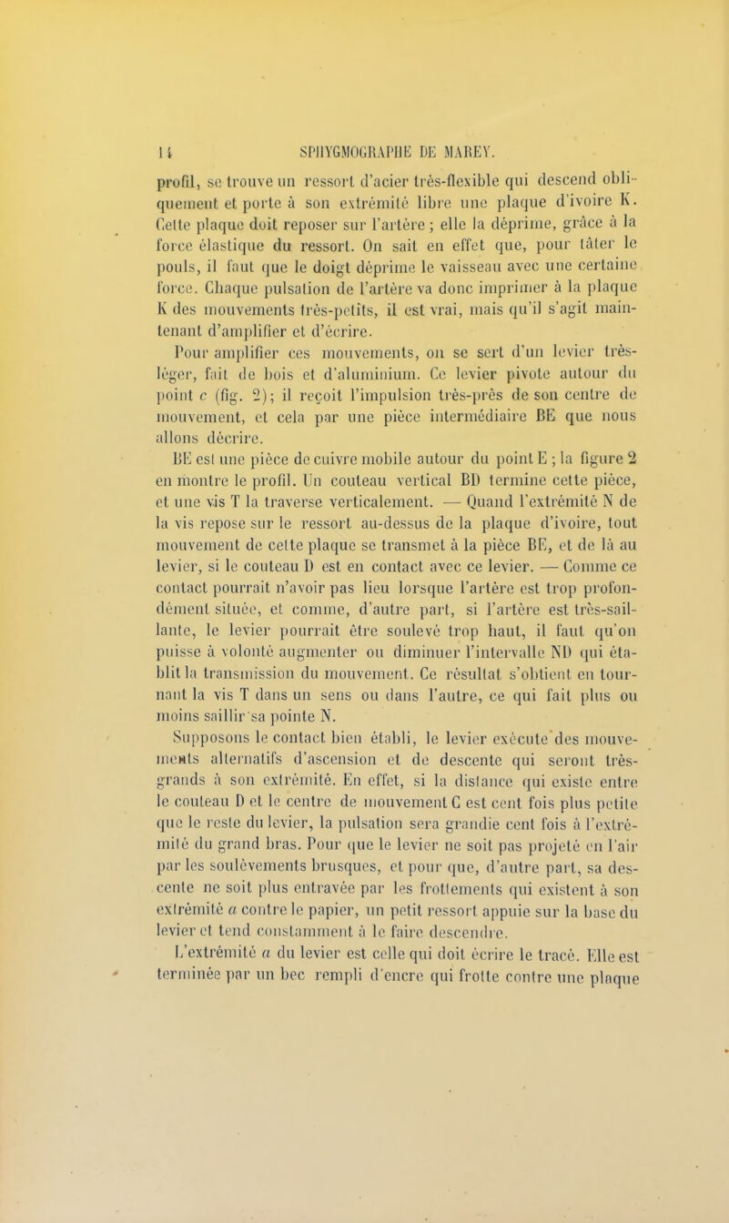 profil, se trouve un ressort d'acier très-flexible qui descend obli - quement et porte à son extrémité libre une plaque d'ivoire K. Celte plaque doit reposer sur l'artère ; elle la déprime, grâce à la force élastique du ressort. On sait en effet que, pour tâter le pouls, il faut que le doigt déprime le vaisseau avec une certaine force. Chaque pulsation de l'artère va donc imprimer à la plaque K des mouvements très-petits, il est vrai, mais qu'il s'agit main- tenant d'amplifier et d'écrire. Pour amplifier ces mouvements, on se sert d'un levier très- léger, fait de bois et d'aluminium. Ce levier pivote autour du point c (fig. 2); il reçoit l'impulsion très-près de son centre de mouvement, et cela par une pièce intermédiaire BE que nous allons décrire. BE est une pièce de cuivre mobile autour du point E ; la figure 2 en montre le profil. Un couteau vertical BD termine cette pièce, et une vis T la traverse verticalement. — Quand l'extrémité N de la vis repose sur le ressort au-dessus de la plaque d'ivoire, tout mouvement de celte plaque se transmet à la pièce BE, et de là au levier, si le couteau D est en contact avec ce levier. — Comme ce contact pourrait n'avoir pas lieu lorsque l'artère est trop profon- dément située, et comme, d'autre part, si l'artère est très-sail- lante, le levier pourrait être soulevé trop haut, il faut qu'on puisse à volonté augmenter ou diminuer l'intervalle ND qui éta- blit la transmission du mouvement. Ce résultat s'obtient en tour- nant la vis T dans un sens ou dans l'autre, ce qui fait plus ou moins saillir sa pointe N. Supposons le contact bien établi, le levier exécute des mouve- ments alternatifs d'ascension et de descente qui seront très- grands à son extrémité. En effet, si la distance qui existe entre le couteau D et le centre de mouvement C est cent fois plus petite que le reste du levier, la pulsation sera grandie cent fois à l'extré- mité du grand bras. Pour que le levier ne soit pas projeté en l'air par les soulèvements brusques, et pour que, d'autre part, sa des- cente ne soit plus entravée par les frottements qui existent à son extrémité a contre le papier, un petit ressort appuie sur la base du levier et tend constamment à le faire descendre. L'extrémité a du levier est celle qui doit écrire le tracé. Elle est terminée par un bec rempli d'encre qui frotte contre une plaque