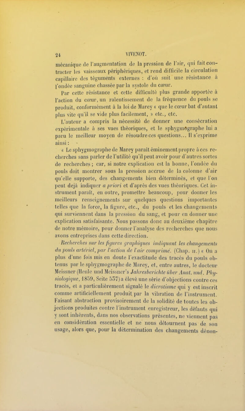 mécanique de l'augmentation de la pression de l'air, qui fait con- tracter les vaisseaux périphériques, et rend difficile la circulation capillaire des téguments externes : d'où suit une résistance à l'ondée sanguine chassée par la systole du cœur. Par cette résistance et cette difficulté plus grande apportée à l'action du cœur, un ralentissement de la fréquence du pouls se produit, conformément à la loi de Marey « que le cœur bat d'autant plus vite qu'il se vide plus facilement, » etc., etc. L'auteur a compris la nécessité de donner une consécration expérimentale à ses vues théoriques, et le sphygmOgraphe lui a paru le meilleur moyen de résoudre ces questions... Il s'exprime ainsi : a Le sphygmographede Marey paraitéminementpropre aces re- cherches sans parler de l'utilité qu'il peut avoir pour d'autres sortes de recherches; car, si notre explication est la bonne, l'ondée du pouls doit montrer sous la pression accrue de la colonne d'air qu'elle supporte, des changements bien déterminés, et que l'on peut déjà indiquer a priori et d'après des vues théoriques. Cet in- strument paraît, en outre, promettre beaucoup, pour donner les meilleurs renseignements sur quelques questions importantes telles que la force, la figure, etc., du pouls et les changements qui surviennent dans la pression du sang, et pour en donner une explication satisfaisante. Nous passons donc au deuxième chapitre de notre mémoire, pour donner l'analyse des recherches que nous avons entreprises dans cette direction. Heclierches sur les figures graphiques indiquant les changements du pouls artériel, par Faction de l'air comprimé. (Chap. n.) « On a plus d'une fois mis en doute l'exactitude des tracés du pouls ob- tenus par le sphygmographe de Marey, et, entre autres, le docteur Meissner (Ilenle und Meissner's Jahresberichte ùber Anal. und. Phy- siologique, 1859, Seite 557) a élevé une série d'objections contre ces tracés, et a particulièrement signalé le dicroiisme qui y est inscrit comme artificiellement produit par la vibration de l'instrument. Faisant abstraction provisoirement de la solidité de toutes les ob- jections produites contre l'instrument enregistreur, les défauts qui y sont inhérents, dans nos observations présentes, ne viennent pas en considération essentielle et ne nous détournent pas de son usage, alors que, pour la détermination des changements dénon-