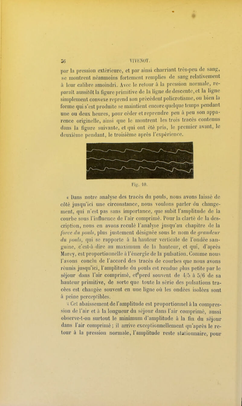 par la pression extérieure, et par ainsi charriant très-peu de sang, se montrent néanmoins fortement remplies de sang relativement à leur calibre amoindri. Avec le relour à la pression normale, ré- parait aussitôt la figure primitive de la ligne de descente, et la ligne simplement convexe reprend son précédent policrotisme, ou bien la forme qui s'est produite se maintient encore quelque temps pendant une ou deux heures, pour céder et reprendre peu à peu son appa- rence originelle, ainsi que le montrent les trois tracés contenus dans la figure suivante, et qui ont été pris, le premier avant, le deuxième pendant, le troisième après l'expérience. « Dans notre analyse des tracés du pouls, nous avons laissé de côté jusqu'ici une circonstance, nous voulons parler du change- ment, qui n'est pas sans importance, que subit l'amplitude de la courbe sous l'influence de l'air comprimé. Pour la clarté de la des- cription, nous en avons reculé l'analyse jusqu'au chapitre de la force du pouls, plus justement désignée sous le nom de grandeur du pouls, qui se rapporte à la hauteur verticale de l'ondée san- guine, c'est-à-dire au maximum de la hauteur, et qui, d'après Marey, est proportionnelle à l'énergie de la pulsation. Comme nous l'avons conclu de l'accord des tracés de courbes que nous avons réunis jusqu'ici, l'amplitude du pouls est rendue plus petite par le séjour dans l'air comprimé, etfperd souvent de 4/5 à 5/6 de sa hauteur primitive, de sorte que toute la série des pulsations tra- cées est changée souvent en une ligne où les ondées isolées sont à peine perceptibles. « Cet abaissement de l'amplitude est proportionnel à la compres- sion de l'air et à la longueur du séjour dans l'air comprimé, aussi observe-t-on surtout le minimum d'amplitude à la fin du séjour dans l'air comprimé; il arrive exceptionnellement qu'après le re- tour à la pression normale, l'amplitude reste stutionnaire, pour