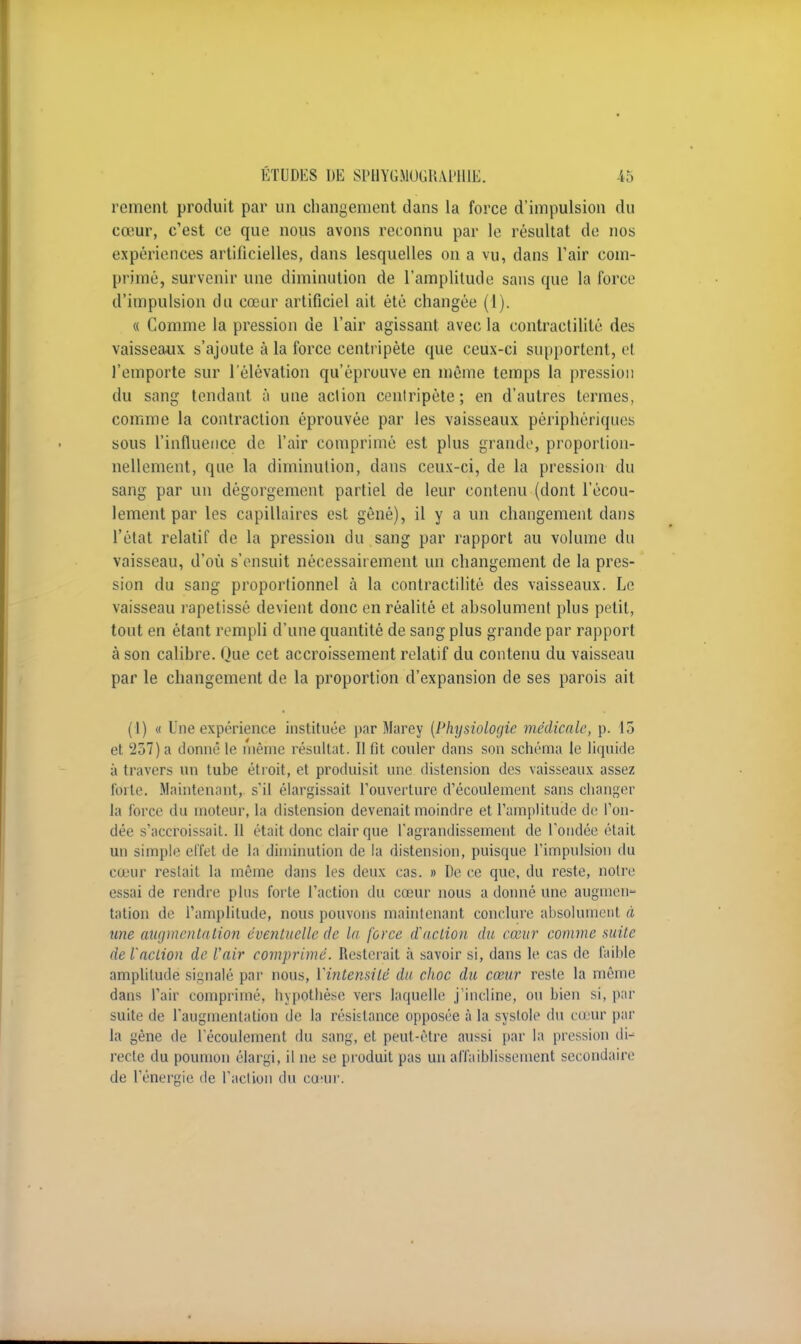 rement produit par un changement dans la force d'impulsion du cœur, c'est ce que nous avons reconnu par le résultat de nos expériences artificielles, dans lesquelles on a vu, dans l'air com- primé, survenir une diminution de l'amplitude sans que la force d'impulsion du cœur artificiel ait été changée (1). « Comme la pression de l'air agissant avec la contractilité des vaisseaux s'ajoute à la force centripète que ceux-ci supportent, et l'emporte sur l'élévation qu'éprouve en même temps la pression du sang tendant à une action centripète; en d'autres termes, comme la contraction éprouvée par les vaisseaux périphériques sous t'influence de l'air comprimé est plus grande, proportion- nellement, que la diminution, dans ceux-ci, de la pression du sang par un dégorgement partiel de leur contenu (dont l'écou- lement par les capillaires est gêné), il y a un changement dans l'état relatif de la pression du sang par rapport au volume du vaisseau, d'où s'ensuit nécessairement un changement de la pres- sion du sang proportionnel à la contractilité des vaisseaux. Le vaisseau rapetissé devient donc en réalité et absolument plus petit, tout en étant rempli d'une quantité de sang plus grande par rapport à son calibre. Que cet accroissement relatif du contenu du vaisseau par le changement de la proportion d'expansion de ses parois ait (1) « Une expérience instituée par Marey (Physiologie médicale, p. 15 et 257) a donné le même résultat. Il fit couler dans son schéma le liquide à travers un tube étroit, et produisit une distension des vaisseaux assez Fdrte. Maintenant, s'il élargissait l'ouverture d'écoulement sans changer la force du moteur, ta distension devenait moindre et l'amplitude de l'on- dée s'accroissait. 11 était donc clair que l'agrandissement de l'ondée était un simple effet de la diminution de la distension, puisque l'impulsion du cœur restait la même dans les deux cas. » De ce que, du reste, notre essai de rendre plus forte l'action du cœur nous a donné une augmen- tation de l'amplitude, nous pouvons maintenant conclure absolument à une augmentation éventuelle de la force d'action du cœur comme suite de l'action de l'air comprimé. Resterait à savoir si, dans le cas de faible amplitude signalé par nous, Vintensilé du choc du cœur reste la même dans l'air comprimé, hypothèse vers laquelle j'incline, on bien si, par suite de l'augmentation de la résistance opposée à la systole du cœur par la gène de l'écoulement du sang, et peut-être aussi par la pression di- recte du poumon élargi, il ne se produit pas un affaiblissement secondaire de l'énergie de l'action du cœur.