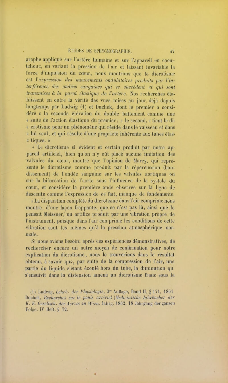 graphe appliqué sur l'artère humaine et sur l'appareil en caou- tchouc, en variant la pression de l'air et laissant invariable la force d'impulsion du cœur, nous montrons que le dicrotisme est Vexpression des mouvements ondulatoires produits par l'in- terférence des ondées sanguines qui se succèdent et qui sont transmises à la paroi élastique de l'artère. Nos recherches éta- blissent en outre la vérité des vues mises au jour déjà depuis longtemps par Ludwig (1) et Duchek, dont le premier a consi- déré « la seconde élévation du double battement comme une « suite de l'action élastique du premier ; » le second, « tient le di- « crotisme pour un phénomène qui réside dans le vaisseau et dans « lui seul, et qui résulte d'une propriété inhérente aux tubes élas- « tiques. » « Le dicrotisme si évident et certain produit par notre ap- pareil artificiel, bien qu'on n'y eût placé aucune imitation des valvules du cœur, montre que l'opinion de Marey, qui repré- sente le dicrotisme comme produit par la répercussion (bon- dissement) de l'ondée sanguine sur les valvules aortiques ou sur la bifurcation de l'aorte sous l'influence de la systole du cœur, et considère la première onde observée sur la ligne de descente comme l'expression de ce fait, manque de fondements. « La disparition complète du dicrotisme dans l'air comprimé nous montre, d'une façon frappante, que ce n'est pas là, ainsi que le pensait Meissner,' un artifice produit par une vibration propre de l'instrument, puisque dans l'air comprimé les conditions de celte vibration sont les mêmes qu'à la pression atmosphérique nor- male. Si nous avions besoin, après ces expériences démonstratives, de rechercher encore un autre moyen de confirmation pour notre explication du dicrotisme, nous le trouverions dans le résultat obtenu, à savoir quu, par suite de la compression de l'air, une partie du liquide s'étant écoulé hors du tube, la diminution qu s'ensuivit dans la distension amena un dicrotisme franc sous la (I) Ludwig, Lehrb. der Physiologie, 2 Auflage, Band II, § 171, 1801 Ducliek, Recherches sur le pouls artériel (Medieinisehe Jdhrbûcher der K. K. Gesellsch. der A ente %u Wien. Jahrg. 1862. 18 Jahrgang derganzen Folgè. IV Heft, S 72.