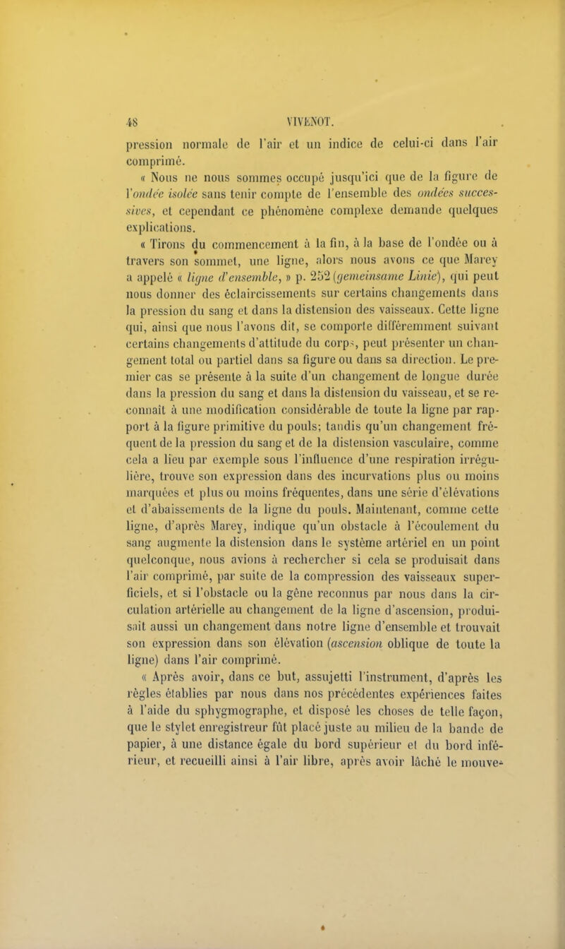 pression normale de l'air et un indice de celui-ci dans l'air comprimé. « Nous ne nous sommes occupé jusqu'ici que de la figure de Vendée isolée sans tenir compte de l'ensemble des ondées succes- sives, et cependant ce phénomène complexe demande quelques explications. « Tirons du commencement à la fin, à la base de l'ondée ou à travers son sommet, une ligne, alors nous avons ce que Marey a appelé « ligne d'ensemble, » p. 252 (gemeinsame Linie), qui peut nous donner des éclaircissements sur certains changements dans la pression du sang et dans la distension des vaisseaux. Cette ligne qui, ainsi que nous l'avons dit, se comporte différemment suivant certains changements d'attitude du corps peut présenter un chan- gement total ou partiel dans sa figure ou dans sa direction. Le pre- mier cas se présente à la suite d'un changement de longue durée dans la pression du sang et dans la distension du vaisseau, et se re- connaît à une modification considérable de toute la ligne par rap- port à la figure primitive du pouls; tandis qu'un changement fré- quent de la pression du sang et de la distension vasculaire, comme cela a lieu par exemple sous l'influence d'une respiration irrégu- lière, trouve son expression dans des incurvations plus ou moins marquées et plus ou moins fréquentes, dans une série d'élévations et d'abaissements de la ligne du pouls. Maintenant, comme cette ligne, d'après Marey, indique qu'un obstacle à l'écoulement du sang augmente la distension dans le système artériel en un point quelconque, nous avions à rechercher si cela se produisait dans l'air comprimé, par suite de la compression des vaisseaux super- ficiels, et si l'obstacle ou la gêne reconnus par nous dans la cir- culation artérielle au changement de la ligne d'ascension, produi- sait aussi un changement dans notre ligne d'ensemble et trouvait son expression dans son élévation (ascension oblique de toute la ligne) dans l'air comprimé. « Après avoir, dans ce but, assujetti l'instrument, d'après les règles établies par nous dans nos précédentes expériences faites à l'aide du sphygmographe, et disposé les choses de telle façon, que le stylet enregistreur fût placé juste au milieu de la bande de papier, à une distance égale du bord supérieur et du bord infé- rieur, et recueilli ainsi à l'air libre, après avoir lâché le mouve- «