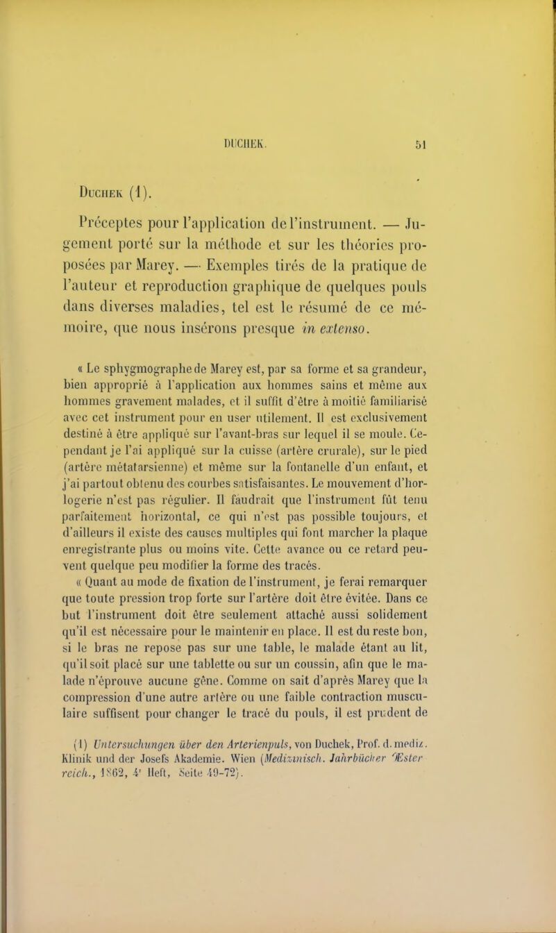 Duciiek (i). Préceptes pour l'application de l'instrument. — Ju- gement porté sur la méthode et sur les théories pro- posées par Marey. — Exemples tirés de la pratique de l'auteur et reproduction graphique de quelques pouls dans diverses maladies, tel est le résumé de ce mé- moire, que nous insérons presque in extenso. « Le sphygmographede Marey est, par sa forme et sa grandeur, bien approprié à l'application aux hommes sains et même aux hommes gravement malades, et il suffit d'être à moitié familiarisé avec cet instrument pour en user utilement. Il est exclusivement destiné à être appliqué sur l'avant-bras sur lequel il se moule. Ce- pendant je l'ai appliqué sur la cuisse (artère crurale), sur le pied (artère métatarsienne) et même sur la fontanelle d'un enfant, et j'ai partout obtenu des courbes satisfaisantes. Le mouvement d'hor- logerie n'est pas régulier. Il faudrait que l'instrument fût tenu parfaitement horizontal, ce qui n'est pas possible toujours, et d'ailleurs il existe des causes multiples qui font marcher la plaque enregistrante plus ou moins vite. Cette avance ou ce retard peu- vent quelque peu modifier la forme des tracés. « Quant au mode de fixation de l'instrument, je ferai remarquer que toute pression trop forte sur l'artère doit être évitée. Dans ce but l'instrument doit être seulement attaché aussi solidement qu'il est nécessaire pour le maintenir en place. Il est du reste bon, si le bras ne repose pas sur une table, le malade étant au lit, qu'il soit placé sur une tablette ou sur un coussin, afin que le ma- lade n'éprouve aucune gêne. Comme on sait d'après Marey que la compression d'une autre artère ou une faible contraction muscu- laire suffisent pour changer le tracé du pouls, il est prudent de (1) Untersuchungen iiber den Arterienpuls, von Duchek, Prof. d. mediz. Klinik und der Josefs Akademie. Wien (Medizinnch. Jahrbucirer 'Ester rcick., 1862, -V Heft, :Seite 49-72).