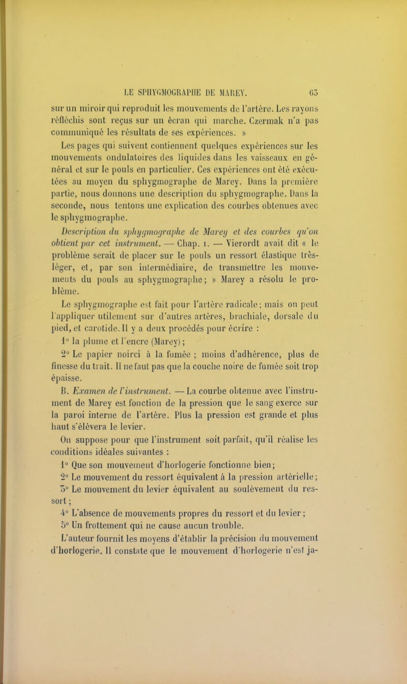 sur un miroir qui reproduit les mouvements de l'artère. Les rayons réfléchis sont reçus sur un écran qui marche. Czermak n'a pas communiqué les résultats de ses expériences. » Les pages qui suivent contiennent quelques expériences sur les mouvements ondulatoires des liquides dans les vaisseaux en gé- néral et sur le pouls en particulier. Ces expériences ont été exécu- tées au moyen du sphygmographe de Marey. Dans la première partie, nous donnons une description du sphygmographe. Dans la seconde, nous tentons une explication des courbes obtenues avec le sphygmographe. Description du sphygmographe de Marey et des courbes qu'on obtient par cet instrument. — Chap. i. — Yierordt avait dit « le problème serait de placer sur le pouls un ressort élastique très- léger, et, par son intermédiaire, de transmettre les mouve- ments du pouls au sphygmographe; » Marey a résolu le pro- blème. Le sphygmographe est fait pour l'artère radicale; mais on peut l'appliquer utilement sur d'autres artères, brachiale, dorsale du pied, et carotide. 11 y a deux procédés pour écrire : 1° la plume et l'encre (Marey) ; 2° Le papier noirci à la fumée ; moins d'adhérence, plus de finesse du trait. 11 ne faut pas que la couche noire de fumée soit trop épaisse. B. Examen de l'instrument. — La courbe obtenue avec l'instru- ment de Marey est fonction de la pression que le sang exerce sur la paroi interne de l'artère. Plus la pression est grande et plus haut s'élèvera le levier. On suppose pour que l'instrument soit parfait, qu'il réalise les conditions idéales suivantes : 1° Que son mouvement d'horlogerie fonctionne bien; 2° Le mouvement du ressort équivalent à la pression artérielle; 5° Le mouvement du levier équivalent au soulèvement du res- sort ; 4° L'absence de mouvements propres du ressort et du levier ; 5° Un frottement qui ne cause aucun trouble. L'auteur fournit les moyens d'établir la précision du mouvement d'horlogerie. 11 constate que le mouvement d'horlogerie n'est ja-
