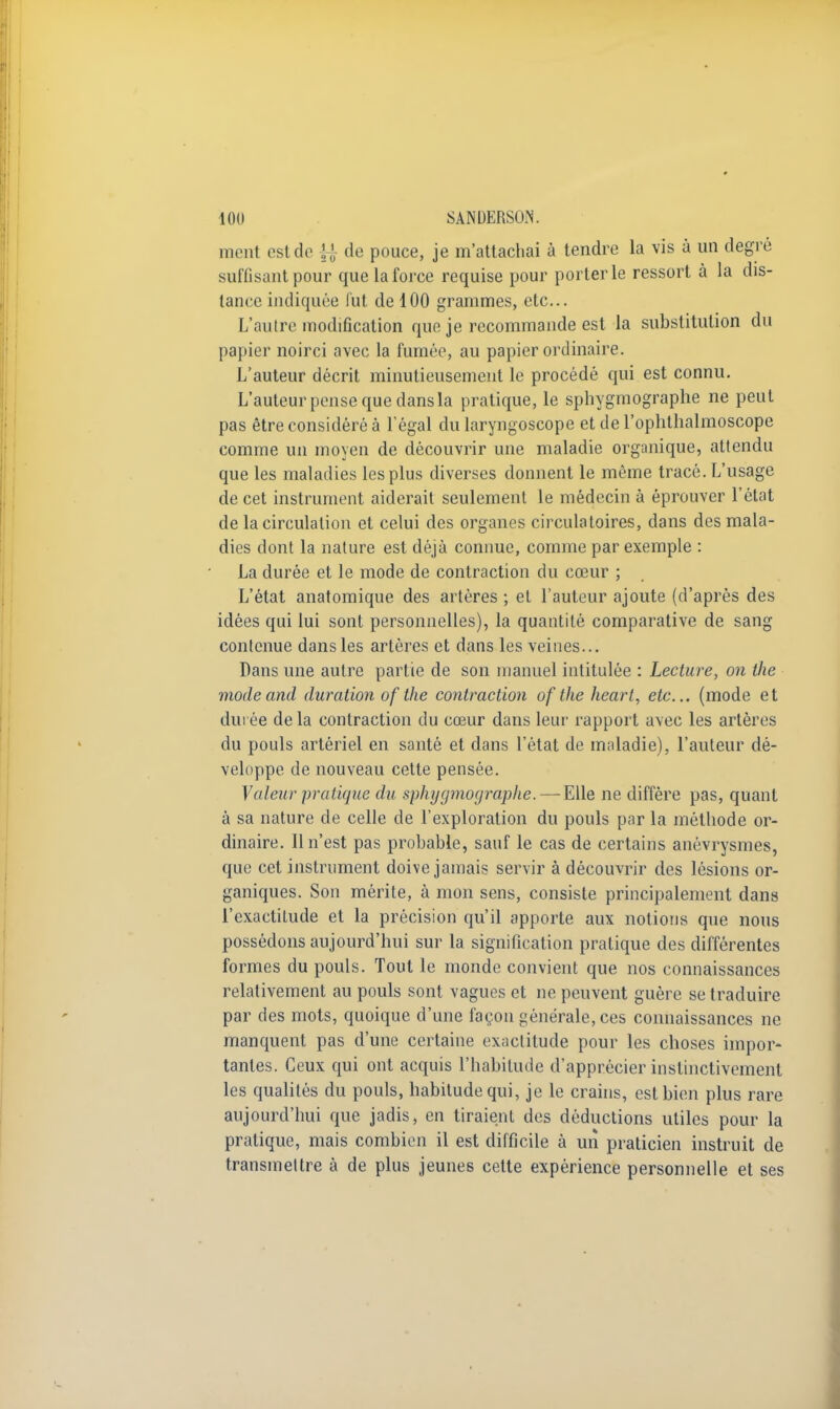 meut est do ^ de pouce, je m'attachai à tendre la vis à un degré suffisant pour que la force requise pour porterie ressort à la dis- tante indiquée l'ut de 100 grammes, etc. L'autre modification que je recommande est la substitution du papier noirci avec la fumée, au papier ordinaire. L'auteur décrit minutieusement le procédé qui est connu. L'auteurpensequedansla pratique, le sphygmographe ne peut pas être considéré à l'égal du laryngoscope et del'ophthalmoscope comme un moyen de découvrir une maladie organique, attendu que les maladies les plus diverses donnent le même tracé. L'usage de cet instrument aiderait seulement le médecin à éprouver l'état de la circulation et celui des organes circulatoires, dans des mala- dies dont la nature est déjà connue, comme par exemple : La durée et le mode de contraction du cœur ; L'état anatomique des artères ; et l'auteur ajoute (d'après des idées qui lui sont personnelles), la quantité comparative de sang contenue dans les artères et dans les veines... Dans une autre partie de son manuel intitulée : Lecture, on ilw mode and duration ofthe contraction ofthe heart, etc.. (mode et durée de la contraction du cœur dans leur rapport avec les artères du pouls artériel en santé et dans l'état de maladie), l'auteur dé- veloppe de nouveau cette pensée. Valeur pratique du sphygmographe. — Elle ne diffère pas, quant à sa nature de celle de l'exploration du pouls par la méthode or- dinaire. 11 n'est pas probable, sauf le cas de certains anévrysmes, que cet instrument doive jamais servir à découvrir des lésions or- ganiques. Son mérite, à mon sens, consiste principalement dans l'exactitude et la précision qu'il apporte aux notions que nous possédons aujourd'hui sur la signification pratique des différentes formes du pouls. Tout le monde convient que nos connaissances relativement au pouls sont vagues et ne peuvent guère se traduire par des mots, quoique d'une façon générale, ces connaissances ne manquent pas d'une certaine exactitude pour les choses impor- tantes. Ceux qui ont acquis l'habitude d'apprécier instinctivement les qualités du pouls, habitude qui, je le crains, est bien plus rare aujourd'hui que jadis, en tiraient des déductions utiles pour la pratique, mais combien il est difficile à un praticien instruit de transmettre à de plus jeunes cette expérience personnelle et ses