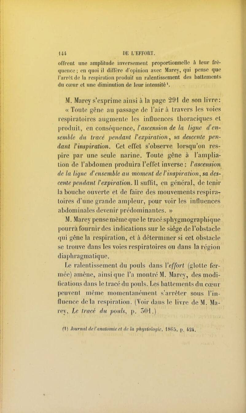 offrent une amplitude inversement proportionnelle à leur fré- quence ; en quoi il diffère d'opinion avec Marey, qui pense que l'arrêt de la respiration produit un ralentissement des battements du cœur et une diminution de leur intensité1. M. Marey s'exprime ainsi à la page 291 de son livre: « Toute gêne au passage de l'air à travers les voies respiratoires augmente les influences thoraciques et produit, en conséquence, l'ascension de la ligne d'en- semble du tracé pendant l'expiration, sa descente pen- dant l'inspiration. Cet effet s'observe lorsqu'on res- pire par une seule narine. Toute gêne à l'amplia- tion de l'abdomen produira l'effet inverse : l'ascension de la ligne d'ensemble au moment de l'inspiration, sa des- cente pendant l'expiration. Il suffit, en général, de tenir la bouche ouverte et de faire des mouvements respira- toires d'une grande ampleur, pour voir les influences abdominales devenir prédominantes. » M. Marey pense même que le tracé sphygmographique pourra fournir des indications sur le siège de l'obstacle qui gêne la respiration, et à déterminer si cet obstacle se trouve dans les voies respiratoires ou dans la région diaphragma tique. Le ralentissement du pouls dans l'effort (glotte fer- mée) amène, ainsi que l'a montré M. Marey, des modi- fications dans le tracé du pouls. Les battements du cœur peuvent même momentanément s'arrêter sous l'in- fluence delà respiration. (Voir dans le livre de M. Ma- rey, Le tracé du pouls, p. 501.) (\) Journal de l'anatomie et delà physiologie, 18G5, p. 424.