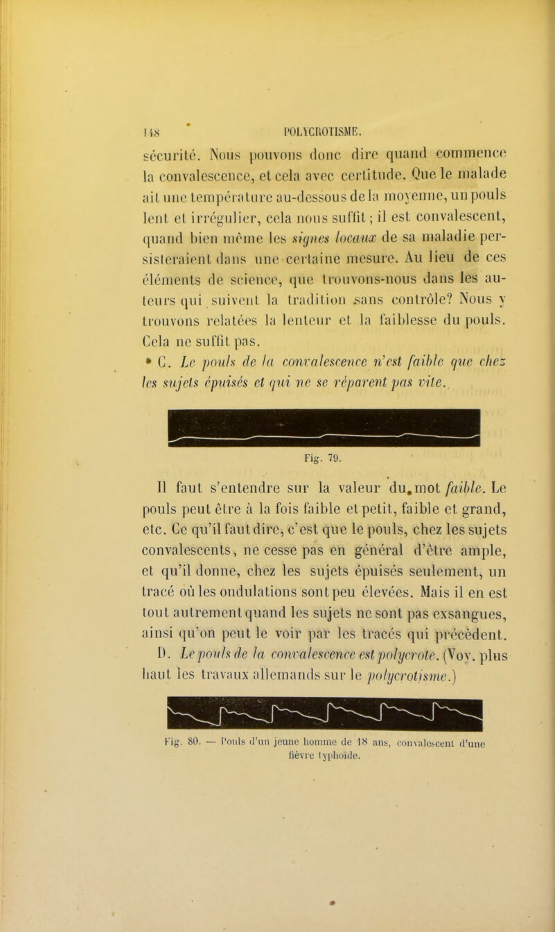[.48 l'OLYCROlISME. sécurité. Nous pouvons donc dire quand commence la convalescence, et cela avec certitude. Que le malade ait une température au-dessous delà moyenne, un pouls lent et irrégulier, cela nous suffit ; il est convalescent, quand bien même les signes locaux de sa maladie per- sisteraient dans une cerlaine mesure. Au lieu de ces éléments de science, que trouvons-nous dans les au- teurs qui suivent la tradition sans contrôle? Nous y trouvons relatées la lenteur et la faiblesse du pouls. Cela ne suffit pas. • C. Le pouls de la convalescence n'est faible que chez les sujets épuisés et qui ne se réparent pas vite.. Fig. 79. Il faut s'entendre sur la valeur du.mot faible. Le pouls peut être à la fois faible et petit, faible et grand, etc. Ce qu'il faut dire, c'est que le pouls, chez les sujets convalescents, ne cesse pas en général d'être ample, et qu'il donne, chez les sujets épuisés seulement, un tracé où les ondulations sontpeu élevées. Mais il en est tout autrement quand les sujets ne sont pas exsangues, ainsi qu'on peut le voir par les tracés qui précèdent. D. Le pouls de la convalescence est polyerote. (Voy. plus liant les travaux allemands sur le polycrotisme.) Fig. 80. — Pouls d'un jeune homme de 18 ans, convalescent d'une lièvre lyplioïdc.