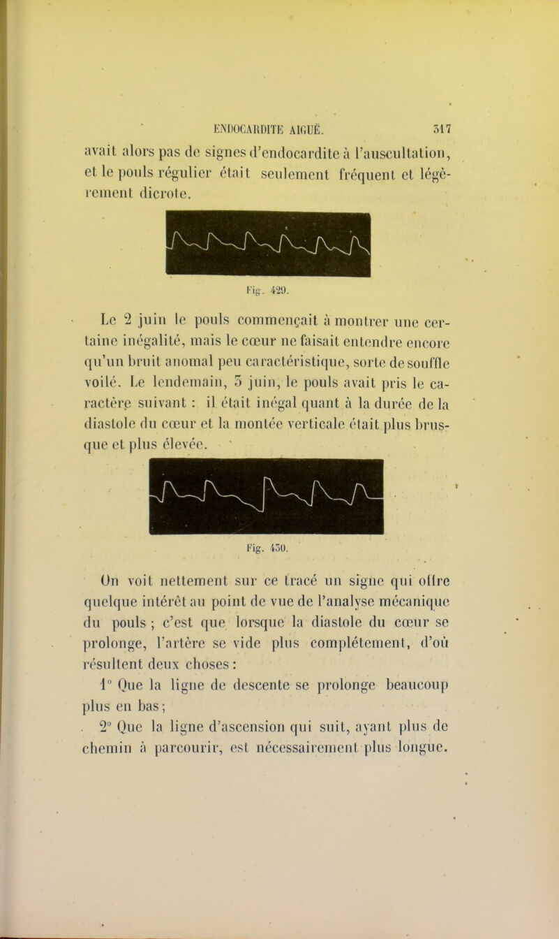 avait alors pas de signes d'endocardite à l'auscultation, et le pouls régulier était seulement fréquent et légè- rement dicrote. Fig. 429. Le 2 juin le pouls commençait à montrer une cer- taine inégalité, mais le cœur ne faisait entendre encore qu'un bruit anomal peu caractéristique, sorte de souffle voilé. Le lendemain, 5 juin, le pouls avait pris le ca- ractère suivant : il était inégal quant à la durée de la diastole du cœur et la montée verticale élait plus brus- que et plus élevée. Fig. 430. On voit nettement sur ce tracé un signe qui ollrc quelque intérêt au point de vue de l'analyse mécanique du pouls ; c'est que lorsque la diastole du cœur se prolonge, l'artère se vide plus complètement, d'où résultent deux choses: 1° Que la ligne de descente se prolonge beaucoup plus en bas ; . 2° Que la ligne d'ascension qui suit, ayant plus de chemin à parcourir, est nécessairement plus longue.