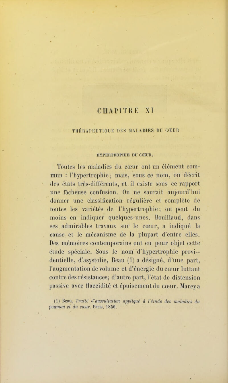 CTl A PI THE XT THÉRAPEUTIQUE DES MALADIES DU CŒUR HYPERTROPHIE DU CŒUR. Toutes les maladies du cœur ont un élément com- mun : l'hypertrophie; mais, sous ce nom, on décrit des états très-différents, et il existe sous ce rapport une fâcheuse confusion. On ne saurait aujourd'hui donner une classification régulière et complète de toutes les variétés de l'hypertrophie; on peut du moins en indiquer quelques-unes. Bouillaud, dans ses admirables travaux sur le cœur, a indiqué la cause et le mécanisme de la plupart d'entre elles. Des mémoires contemporains ont eu pour objet cette étude spéciale. Sous le nom d'hypertrophie provi- dentielle, d'asystolie, Beau (1) a désigné, d'une part, l'augmentation de volume et d'énergie du cœur luttant contre des résistances; d'autre part, l'état de distension passive avec flaccidité et épuisement du cœur. Mareya (1) Beau, Traité d'auscultation applique à l'étude des maladies du poumon et du cœur. Paris, 1856.