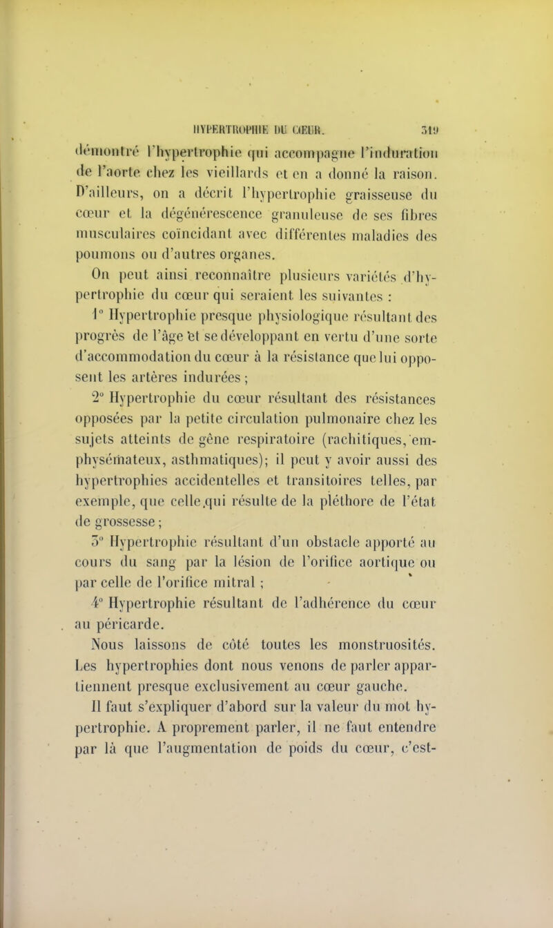 HYPlftTRÔHBÏ !>ti iW.lW. MU démuni ré l'hypertrophie qui accompagne l'in<hiratiun de l'aorte chez les vieillards et en a donné la raison. D'ailleurs, on a décrit l'hypertrophie graisseuse du cœur et la dégénérescence granuleuse de ses fibres musculaires coïncidant avec différentes maladies des poumons ou d'autres organes. On peut ainsi reconnaître plusieurs variétés d'hy- pertrophie du cœur qui seraient, les suivantes : 1° Hypertrophie presque physiologique résultant des progrès de l'âge et se développant en vertu d'une sorte d'accommodation du cœur à la résistance que lui oppo- sent les artères indurées ; '2° Hypertrophie du cœur résultant des résistances opposées par la petite circulation pulmonaire chez les sujets atteints de gêne respiratoire (rachitiques, em- physémateux, asthmatiques); il peut y avoir aussi des hypertrophies accidentelles et transitoires telles, par exemple, que celle .qui résulte de la pléthore de l'état de grossesse ; 3 Hypertrophie résultant d'un obstacle apporté an cours du sang par la lésion de l'orifice aortique ou par celle de l'orifice mitral ; i° Hypertrophie résultant de l'adhérence du cœur au péricarde. Nous laissons de côté toutes les monstruosités. Les hypertrophies dont nous venons de parler appar- tiennent presque exclusivement au cœur gauche. Il faut s'expliquer d'abord sur la valeur du mot hy- pertrophie. À proprement parler, il ne faut entendre par là que l'augmentation de poids du cœur, c'est-