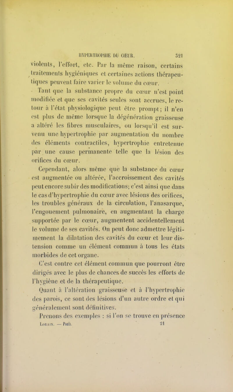 violents, l'effort, etc. Par la même raison, certains traitements hygiéniques et certaines actions thérapeu- tiques peuvénl faire varier le volume du cœur. Tant que la substance propre du cœur n'est point modifiée et que ses cavités seules sont accrues, le re- tour à l'état physiologique peut être prompt; il n'en est plus de même lorsque la dégénération graisseuse a altéré les libres musculaires, ou lorsqu'il est sur- venu une hypertrophie par augmentation du nombre des éléments contractiles, hypertrophie entretenue par une cause permanente telle que la lésion des orifices du cœur. Cependant, alors même que la substance du cœur est augmentée ou altérée, l'accroissement des cavités peut encore subir des modifications; c'est ainsi que dans le cas d'hypertrophie du cœur avec lésions des orifices, les troubles généraux de la circulation, l'anasarque, l'engouement pulmonaire, en augmentant la charge supportée par le cœnr, augmentent accidentellement le volume de ses cavités. On peut donc admettre légiti- mement la dilatation des cavités du cœur et leur dis- tension comme un élément commun à tous les états morbides de cet organe. C'est contre cet élément commun que pourront être dirigés avec le plus de chances de succès les efforts de l'hygiène et de la thérapeutique. Quant à l'altération graisseuse et à l'hypertrophie des parois, ce sont des lésions d'un autre ordre et qui généralement sont définitives. Prenons des exemples : si l'on se trouve en présence LoRAIN. — Pouls. 21