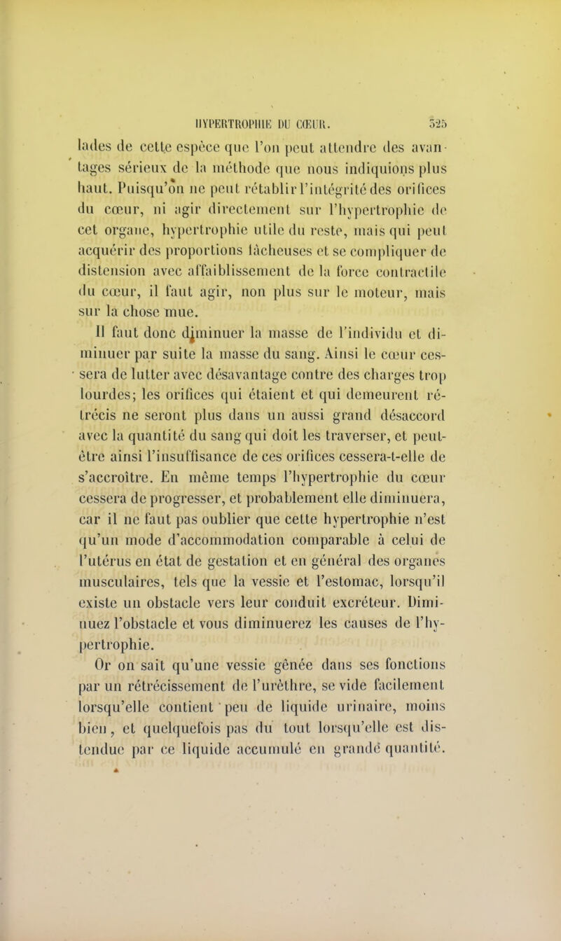 Indes de cette espèce que l'on peut attendre des avan tages sérieux de la méthode que nous indiquions plus haut. Puisqu'on ne peut rétablir l'intégrité des orifices du cœur, ni agir directement sur l'hypertrophie de cet organe, hypertrophie utile du reste, mais qui peut acquérir des proportions lâcheuses et se compliquer de distension avec affaiblissement de la force contractile du cœur, il faut agir, non plus sur le moteur, mais sur la chose mue. Il faut donc diminuer la masse de l'individu et di- minuer par suite la masse du sang. Ainsi le cœur ces- ■ sera de lutter avec désavantage contre des charges trop lourdes; les orifices qui étaient et qui demeurent ré- trécis ne seront plus dans un aussi grand désaccord avec la quantité du sang qui doit les traverser, et peut- être ainsi l'insuffisance de ces orifices cessera-t-elle de s'accroître. En même temps l'hypertrophie du cœur cessera de progresser, et probablement elle diminuera, car il ne faut pas oublier que cette hypertrophie n'est qu'un mode d'accommodation comparable à celui de l'utérus en état de gestation et en général des organes musculaires, tels que la vessie et l'estomac, lorsqu'il existe un obstacle vers leur conduit excréteur. Dimi- nuez l'obstacle et vous diminuerez les causes de l'hy- pertrophie. Or on sait qu'une vessie gênée dans ses fonctions par un rétrécissement de l'urèthre, se vide facilement lorsqu'elle contient peu de liquide urinairc, moins bien, et quelquefois pas du tout lorsqu'elle est dis- tendue par ce liquide accumulé en grande quantité.