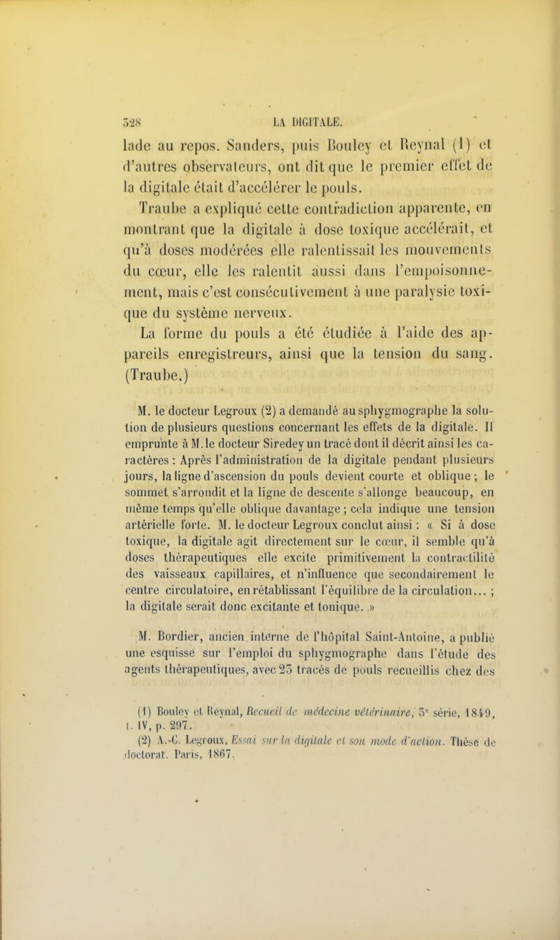 lade au repos. Sanders, puis Boulcy cL rieynal (1) et d'autres observateurs, ont dit que le premier effet de la digitale était d'accélérer le pouls. Traube a expliqué cette contradiction apparente, en montrant que la digitale à dose toxique accélérait, et qu'à doses modérées elle ralentissait les mouvements du cœur, elle les ralentit aussi dans l'empoisonne- ment, mais c'est consécutivement à une paralysie toxi- que du système nerveux. La forme du pouls a été étudiée à l'aide des ap- pareils enregistreurs, ainsi que la tension du sang. (Traube.) m* * ^wjqwfl * *° | tity^ftW M. le docteur Legroux (2) a demandé au sphygmographe la solu- tion de plusieurs questions concernant les effets de la digitale. Il emprunte à M.le docteur Siredey un tracé dont il décrit ainsi les ca- ractères : Après l'administration de la digitale pendant plusieurs jours, la ligne d'ascension du pouls devient courte et oblique; le sommet s'arrondit et la ligne de descente s'allonge beaucoup, en même temps qu'elle oblique davantage ; cela indique une tension artérielle forte. M. le docteur Legroux conclut ainsi : « Si à dose toxique, la digitale agit directement sur le cœur, il semble qu'à doses thérapeutiques elle excite primitivement la conlraclilitô des vaisseaux capillaires, et n'influence que secondairement le centre circulatoire, en rétablissant l'équilibre de la circulation... ; la digitale serait donc excitante et tonique. » M. Bordier, ancien interne de l'hôpital Saint-Antoine, a publié une esquisse sur l'emploi du sphygmographe dans l'étude des agents thérapeutiques, avec 25 tracés de pouls recueillis chez des (1) Boulev et Reynal, Recueil de médecine vétérinaire, 5 série, 18i0, t. IV, p. 297. (2) A.-G. Legroux, Essai sur la du/Halc et son mode d'action. Thèse de doctorar. Paris, 1867.