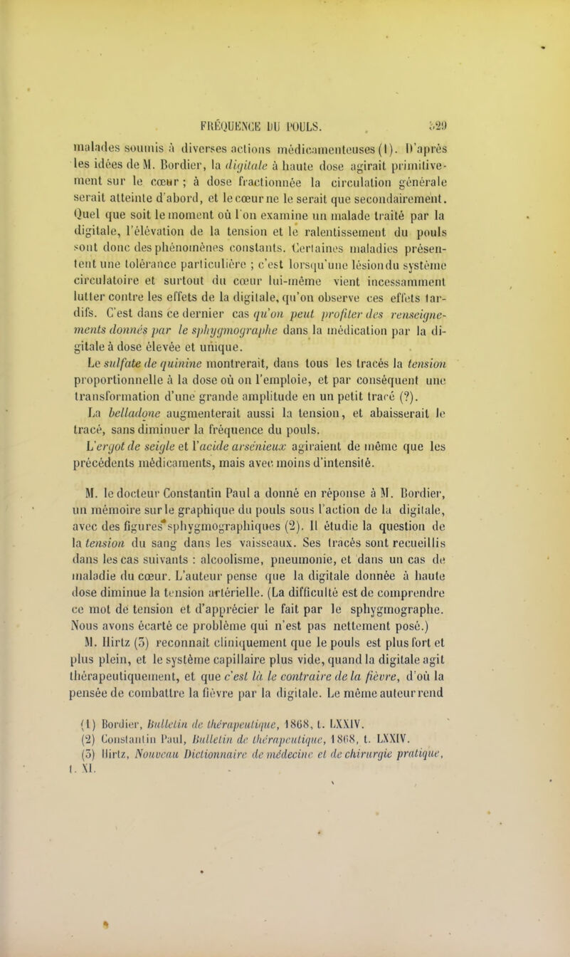 FRÉQUENCE LU l'OULS. 'câ9 malades soumis,à diverses actions médicamenteuses (I). D'après les idées de M. Bordier, la digitale à haute dose agirait primitive- ment sur le cœur ; à dose fractionnée la circulation générale serait atteinte dabord, et le cœur ne le serait que secondairement. Quel que soit le moment où l'on examine un malade traité par la digitale, l'élévation de la tension et le ralentissement du pouls sont donc des phénomènes constants. Certaines maladies présen- tent une tolérance particulière ; c'est lorsqu'une lésiondu système circulatoire et surtout du cœur lui-même vient incessamment lutter contre les effets de la digitale, qu'on observe ces effets tar- difs. C'est dans ce dernier cas qu'on peut profiler des renseujne- ments donnés par le sphygmographe dans la médication par la di- gitale à dose élevée et unique. Le sulfate de quinine montrerait, dans tous les tracés la tension proportionnelle à la dose où on l'emploie, et par conséquent une transformation d'une grande amplitude en un petit tracé (?). La belladone augmenterait aussi la tension, et abaisserait le tracé, sans diminuer la fréquence du pouls. L'ergot de seigle et Y acide arsénieux agiraient de même que les précédents médicaments, mais avec moins d'intensité. M. le docteur Constantin Paul a donné en réponse à M. Bordier, un mémoire sur le graphique du pouls sous l'action de lu digitale, avec des figures*sphygmographiqi»es (2). Il étudie la question de la tension du sang dans les vaisseaux. Ses tracés sont recueillis dans les cas suivants : alcoolisme, pneumonie, et dans un cas de maladie du cœur. L'auteur pense que la digitale donnée à haute dose diminue la tension artérielle. (La difficulté est de comprendre ce mot dé tension et d'apprécier le fait par le sphygmographe. Nous avons écarté ce problème qui n'est pas nettement posé.) M. Hirtz (5) reconnaît cliniquement que le pouls est plus fort et plus plein, et le système capillaire plus vide, quand la digitale agit Ihérapeutiqueuient, et que c'est là le contraire de la fièvre, d'où la pensée de combattre la fièvre par la digitale. Le môme auteur rend (1) Borcliei', bulletin de thérapeutique, 1808, t. LXXiV. (2) Constantin Paul, bulletin de thérapeutique, 1868, t. LXXIV. (5) Hirtz, Nouveau Dictionnaire de médecine et de chirurgie pratique, t. XI.