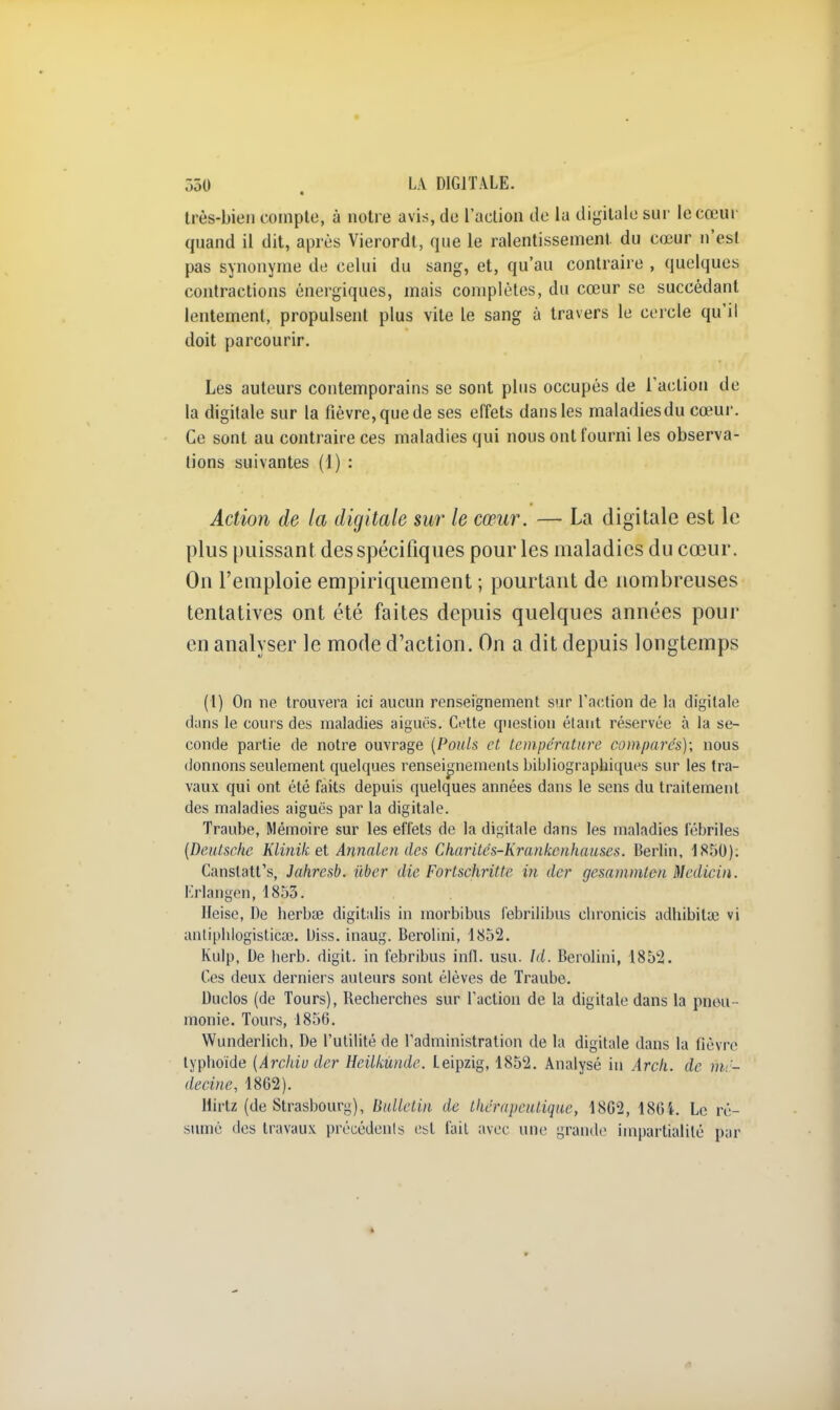 très-bien compte, à notre avis, de l'action de la digitale sur le cœur quand il dit, après Vierordt, que le ralentissement du cœur n'est pas synonyme de celui du sang, et, qu'au contraire , quelques contractions énergiques, mais complètes, du cœur se succédant lentement, propulsent plus vite le sang à travers le cercle qu'il doit parcourir. Les auteurs contemporains se sont plus occupés de l'action de la digitale sur la fièvre, que de ses effets dans les maladies du cœur. Ce sont au contraire ces maladies qui nous ont fourni les observa- tions suivantes (1) : Action de la digitale sur le cœur. — La digitale est le plus puissant des spécifiques pour les maladies du cœur. On l'emploie empiriquement ; pourtant de nombreuses tentatives ont été faites depuis quelques années pour en analyser le mode d'action. On a dit depuis longtemps (1) On ne trouvera ici aucun renseignement sur l'action de la digitale dans le cours des maladies aiguës. Cette question étant réservée à la se- conde partie de notre ouvrage (Pouls et température comparés); nous donnons seulement quelques renseignements bibliographiques sur les tra- vaux qui ont été faits depuis quelques années dans le sens du traitement des maladies aiguës par la digitale. Traube, Mémoire sur les effets de la digitale dans les maladies fébriles (Deutsche Klinik et Annalen des Charités-Krankcnhauscs. Berlin, 1850). Canslatt's, Jahresb. iiber die Fortschritte in der gesammten Medicin. Erlangen, 1853. Heise, De herbse digitalis in inorbibus febrilibus cbronicis adhibitse vi antiphiogisticae. Uiss. inaug. Berolini, 1852. Kulp, De berb. digit. in febribus infl. usu. Id. Berolini, 1852. Ces deux derniers auteurs sont élèves de Traube. Duclos (de Tours), Becherches sur l'action de la digitale dans la pneu monie. Tours, 1856. Wunderlich, De l'utilité de l'administration de la digitale dans la fièvre typhoïde (Àrchiu der Heilkùnde. Leipzig, 1852. Analysé in Arcli. de mé- decine, 18G2). llirtz (de Strasbourg), Bulletin de thérapeutique, 18G2, 1864. Le ré- sumé des travaux précédents est fait avec une grande impartialité par