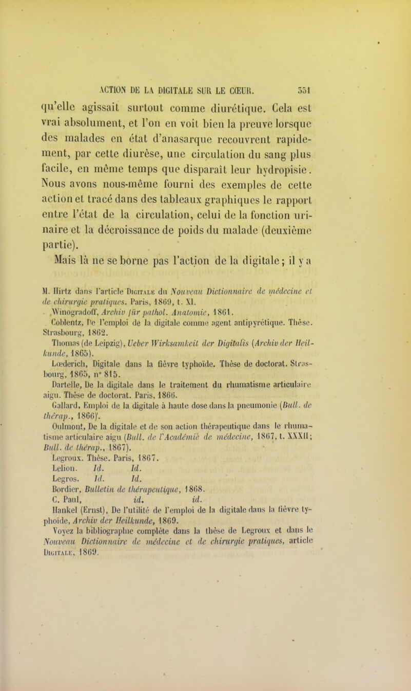 qu'elle agissait surtout comme diurétique. Cela est vrai absolument, et l'on en voit bien la preuve lorsque des malades en état d'anasarque recouvrent rapide- ment, par cette diurèse, une circulation du sang plus facile, en même temps que disparait leur hydropisie. Nous avons nous-même fourni des exemples de cette action et tracé dans des tableaux graphiques le rapport entre l'état de la circulation, celui de la fonction uri- naire et la décroissance de poids du malade (deuxième partie). Mais là ne se borne pas l'action de la digitale ; il y a M. Ilirtz clans l'article Digitale du Nouveau Dictionnaire de médecine et de chirurgie pratiques. Paris, 18(50, t. \1. .WinogradolT, Archiv /ùr pathol. Anatomie, 1861. Coblentz, De l'emploi de la digitale comme agent antipyrétique. Thèse. Strasbourg, 1802. Thomas (de Leipzig), Ueber Wirksamkeit der Digitalis [Archiv der Heil- kunde, 1865). Lœderich, Digitale dans la fièvre typhoïde. Thèse de doctorat. Stras- bourg, 1805, n» 815. Dartelle, De la digitale dans le traitement du rhumatisme articulaire aigu. Thèse de doctorat. Paris, 1860. Gallard, Emploi de la digitale à haute dose dans la pneumonie [Bull, de thérap., 1866)'. Oulmont, De la digitale et de son action thérapeutique dans le rhuma- tisme articulaire aigu [Bull, de l'Académie île médecine, 1867, t. XXXII; Bull, de thérap., 1867). Legroux. Thèse. Paris, 1867. Lelion. Id. Id. Legros. Id. Id. Bordier, Bulletin de tliérupcutique, 1808. C. Paul, id. id. Hankel (Ërnst), De l'utilité de l'emploi de la digitale dans la lièvre ty- phoïde, Archiv der Ucilkundc, I8G9. Voyez la bibliographie complète dans la thèse de Legroux et dans le Nouveau Dictionnaire de médecine et de chirurgie pratiques, article Digitale, 1869.