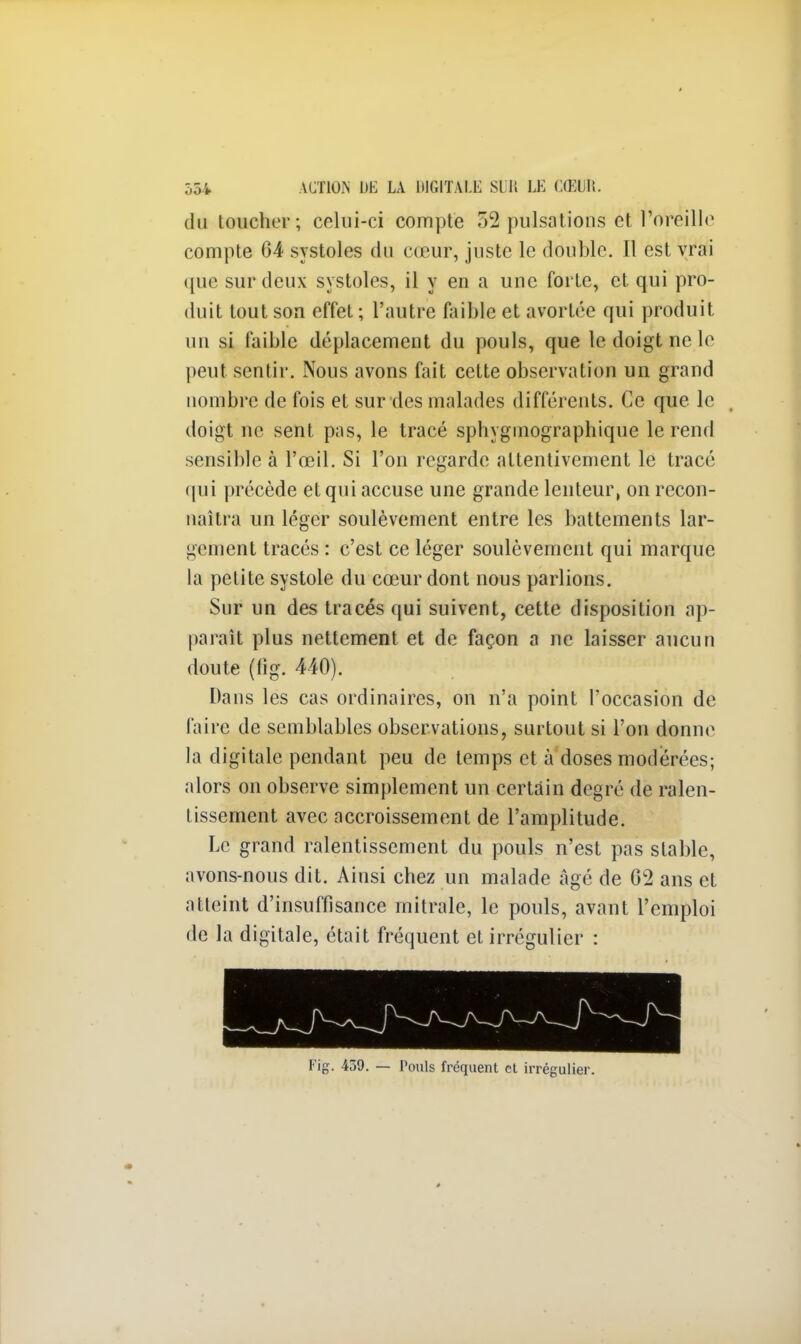 du toucher; celui-ci compte 52 pulsations et l'oreille compte 64 systoles du cœur, juste le double. Il est vrai que sur deux systoles, il y en a une forte, et qui pro- duit tout son effet ; l'autre faible et avortée qui produit un si faible déplacement du pouls, que le doigt ne le peut sentir. Nous avons fait cette observation un grand nombre de fois et sur des malades différents. Ce que le doigt ne sent pas, le tracé sphygmographique le rend sensible à l'œil. Si l'on regarde attentivement le tracé qui précède et qui accuse une grande lenteur, on recon- naîtra un léger soulèvement entre les battements lar- gement tracés : c'est ce léger soulèvement qui marque la petite systole du cœur dont nous parlions. Sur un des tracés qui suivent, cette disposition ap- paraît plus nettement et de façon a ne laisser aucun doute (fig. 440). Dans les cas ordinaires, on n'a point l'occasion de faire de semblables observations, surtout si l'on donne la digitale pendant peu de temps et à doses modérées; alors on observe simplement un certain degré de ralen- tissement avec accroissement de l'amplitude. Le grand ralentissement du pouls n'est pas stable, avons-nous dit. Ainsi chez un malade âgé de 62 ans et atteint d'insuffisance mitrale, le pouls, avant l'emploi de la digitale, était fréquent et irrégulier : Fig. 439. — Pouls fréquent et irrégulier.