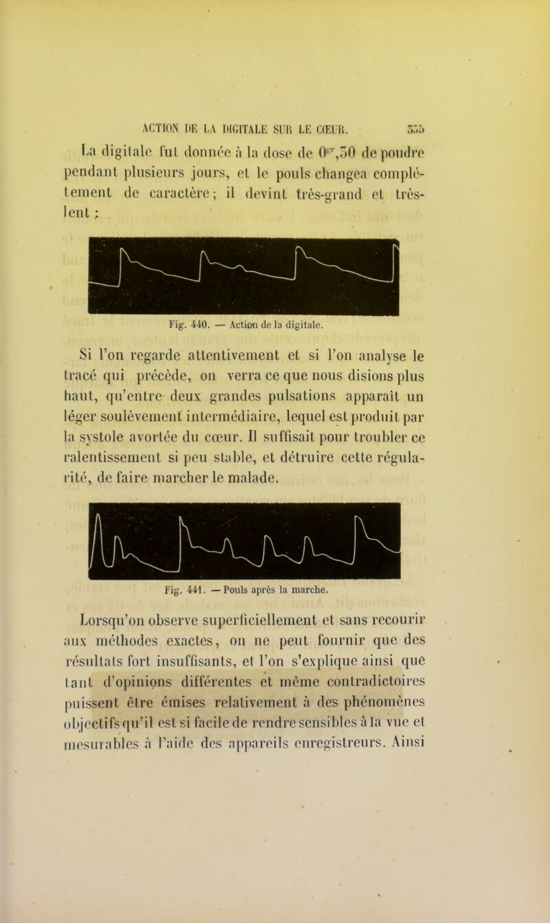 La digitale fut donnée à la dose de <>',r>0 de pondre pendant plusieurs jours, et le pouls changea complè- tement de caractère; il devint très-grand et très- lent .: Fig. 440. — Action de la digitale. Si l'on regarde attentivement et si l'on analyse le tracé qui précède, on verra ce que nous disions plus haut, qu'entre deux grandes pulsations apparaît un léger soulèvement intermédiaire, lequel est produit par la systole avortée du cœur. Il suffisait pour troubler ce ralentissement si peu stable, et détruire cette régula- rité, de faire marcher le malade. Fig. 441. — Pouls après la marche. Lorsqu'on observe superficiellement et sans recourir aux méthodes exactes, on ne peut fournir que des résultats fort insuffisants, et l'on s'explique ainsi que tant d'opinions différentes et même contradictoires puissent être émises relativement à des phénomènes objectifs qu'il est si facile de rendre sensibles à la vue et mesurables à l'aide des appareils enregistreurs. Ainsi