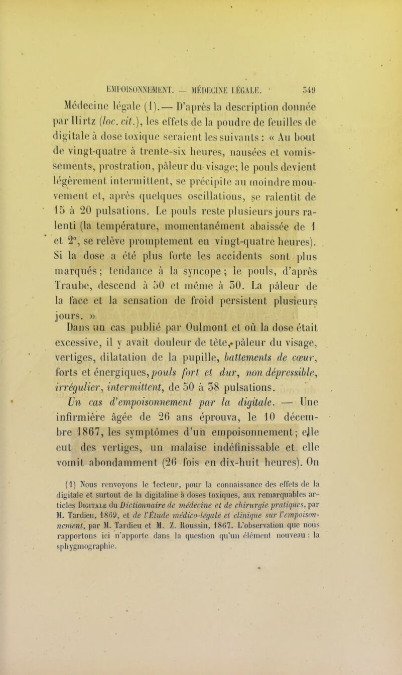 Médecine légale ( I).— D'après la description donnée par llirlz (loc. cit.), les effets de la pondre de feuilles de digitale à dose toxique seraient les suivants : « Au bout de vingt-quatre à trente-six heures, nausées et vomis- sement», prostration, pâleur du-visage; le pouls devient légèrement intermittent, se précipite au moindre mou- vement et, après quelques oscillations, se ralentit de 15 à 20 pulsations. Le pouls reste plusieurs jours ra- lenti (la température, momentanément abaissée de 1 et 2°, se relève promptement en vingt-quatre heures). Si la dose a été plus forte les accidents sont plus marqués ; tendance à la syncope ; le pouls, d'après Traube, descend à 50 et môme à 50. La pâleur de la face et la sensation de froid persistent plusieurs jours. » Dans un cas publié par Oulmont et où la dose était excessive, il y avait douleur de tète,.pâleur du visage, vertiges, dilatation de la pupille, battements de cœur, forts et énergiques, pouls fort et dur, non déprcssible, irrégulier, intermittent, de 50 à 58 pulsations. Un cas d'empoisonnement par la digitale. — Une infirmière âgée de 26 ans éprouva, le 10 décem- bre 1867, les symptômes d'un empoisonnement; ejile eut des vertiges, un malaise indéfinissable et elle vomit abondamment (26 fois en dix-huit heures). On (1) Nous renvoyons le lecteur, pour la connaissance des effcls de la digitale et surtout de la digitaline à doses toxiques, aux remarquables ar- ticles Digitale du Dictionnaire de médecine cl de chirurgie pratiques, par M. Tardieu, 1869, et de VÉtude médico-légale et clinique sur l'empoison- nement, par M. Tardieu et M. Z. Roussin, 1867. L'observation que nous rapportons ici n'apporte dans la question qu'un élément nouveau : la sphygmographie.