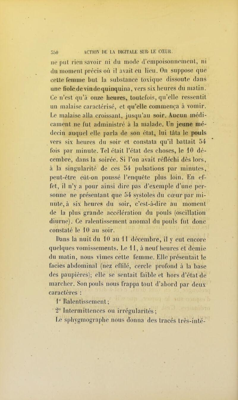 ne put rien savoir ni du mode d'empoisonnement, ni du momenl précis on il avait eu lieu. Ou suppose que cette femme but la substance toxique dissoute dans une fiole de vin de quinquina, vers six heures du matin. Ce n'est qu'à onze heures, toutefois, qu'elle ressentit un malaise caractérisé, et qu'elle commença à vomir. Le malaise alla croissant, jusqu'au soir. Aucun médi- cament ne fut administré à la malade. Un jeune mé- decin auquel elle parla de son état, lui tâta le pouls vers six heures du soir et constata qu'il battait 54 fois par minute. Tel était l'état des choses, le 10 dé- cembre, dans la soirée. Si l'on avait réfléchi dès lors, à la singularité de ces 54 pulsations par minutes, peut-être eùt-on poussé l'enquête plus loin. En ef- fet, il n'y a pour ainsi dire pas d'exemple d'une per- sonne ne présentant que 54 systoles du cœur par mi- nute, à six heures du soir, c'est-à-dire au moment de la plus grande accélération du pouls (oscillation diurne). Ce ralentissement anomal du pouls fut donc constaté le 10 au soir. Dans la nuit du 10 au 11 décembre, il y eut encore quelques vomissements. Le 11, à neuf heures et demie du matin, nous vîmes cette femme. Elle présentait le faciès abdominal (nez effilé, cercle profond à la base des paupières); elle se sentait faible et hors d'état de marcher. Son pouls nous frappa tout d'abord par deux caractères : 1° Ralentissement; 2° Intermittences ou irrégularités; Le sphygmographe nous donna des tracés très-inté-