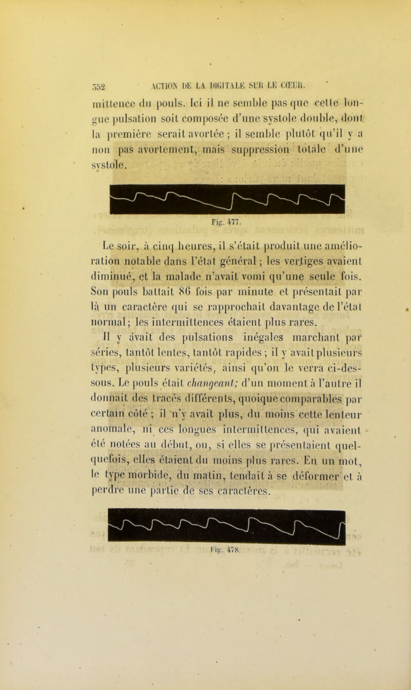 mitlence du pouls. Ici il ne semble pas que relie lon- gue pulsation soit composée d'une systole double, dont La première serait avortée ; il semble plutôt qu'il y a non pas avorlcment, mais suppression totale d'une systole. Fjg. 477. Le soir, à cinq heures, il s'était produit une amélio- ration notable dans l'état général ; les vertiges avaient diminué, et la malade n'avait vomi qu'une seule fois. Son pouls battait 86 fois par minute et présentait par là un caractère qui se rapprochait davantage de l'étal normal; les intermittences étaient plus rares. Il y avait des pulsations inégales marchant par séries, tantôt lentes, tantôt rapides ; il y avait plusieurs types, plusieurs variétés, ainsi qu'on le verra ci-des- sous. Le pouls était changeant; d'un moment à l'autre il donnait des tracés différents, quoique comparables par certain côté ; il n'y avait plus, du moins cette lenteur anomale, ni ces longues intermittences, qui avaient été notées au début, ou, si elles se présentaient quel- quefois, elles étaient du moins plias rares. En un mot, le type morbide, du matin, tendait à se déformer et à perdre une partie de ses caracières.