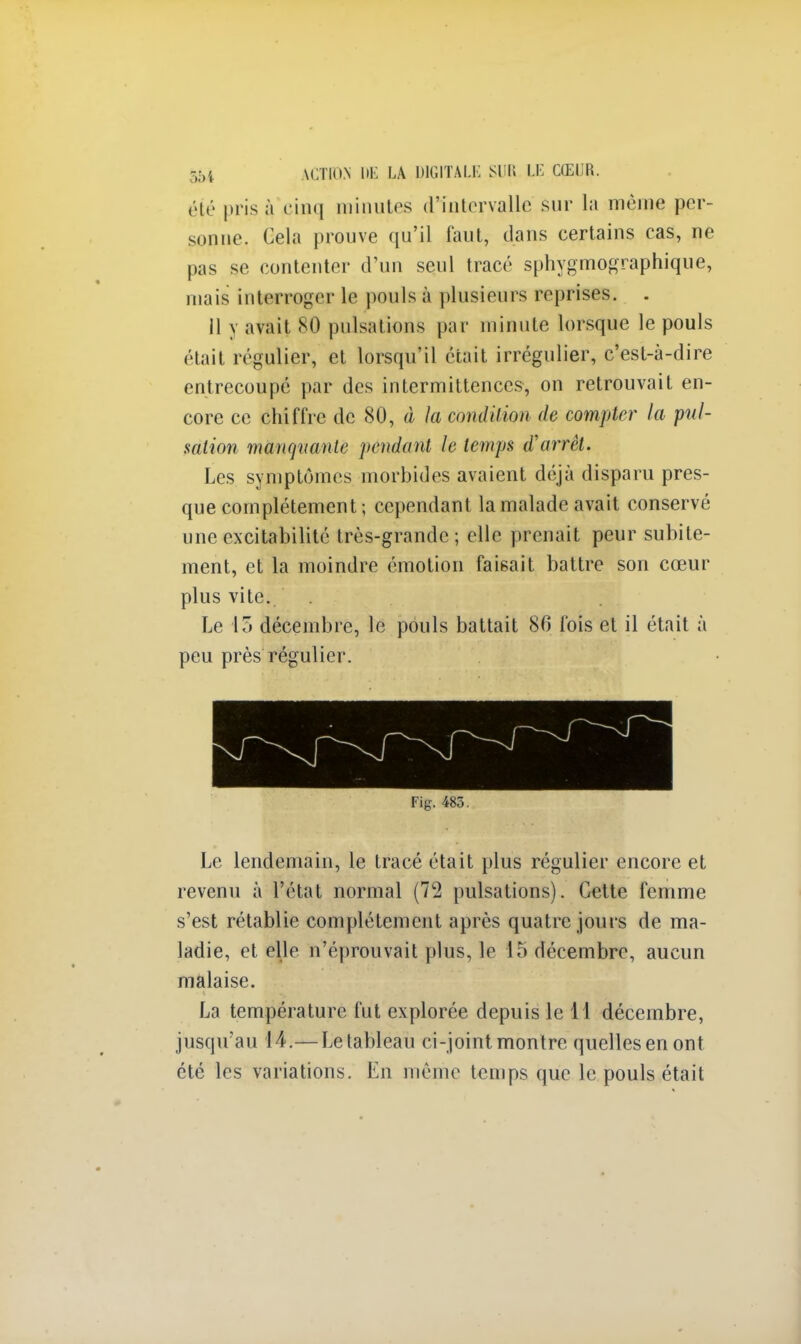 été pris q cinq minutes d'intervalle sur la même per- sonne. Cela prouve qu'il faut, dans certains cas, ne pas se contenter d'un seul tracé sphygmographique, mais interroger le pouls à plusieurs reprises. . 11 y avait 80 pulsations par minute lorsque le pouls était régulier, et lorsqu'il était irrégulier, c'est-à-dire entrecoupé par des intermittences, on retrouvait en- core ce chiffre de 80, à la condition de compter la pul- sation manquante pendant le temps d'airët. Les symptômes morbides avaient déjà disparu pres- que complètement ; cependant la malade avait conservé une excitabilité très-grande; elle prenait peur subite- ment, et la moindre émotion faisait battre son cœur plus vite. Le \o décembre, le pouls battait 80 fois et il était à peu près régulier. Fig. 485. Le lendemain, le tracé était plus régulier encore et revenu à l'état normal (72 pulsations). Cette femme s'est rétablie complètement après quatre jours de ma- ladie, et elle n'éprouvait plus, le 15 décembre, aucun malaise. La température fut explorée depuis le 11 décembre, jusqu'au 14.— Le tableau ci-joint montre quelles en ont été les variations. En même temps que le pouls était
