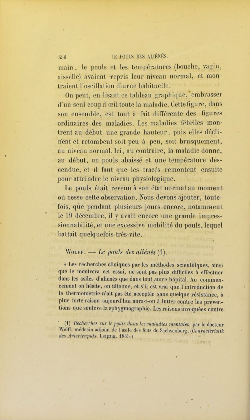main, le pouls et les températures (bouche, vagin, aisselle) avaient repris leur niveau normal, et mon- traient l'oscillation diurne habituelle. On peut, en lisant ce tableau graphique,'embrasser d'un seul coup d'œil toute la maladie. Cette figure, dans son ensemble, est tout à fait différente des figures ordinaires des maladies. Les maladies fébriles mon- trent au début une grande hauteur; puis elles décli- nent et retombent soit peu à peu, soit brusquement, au niveau normal. Ici, au contraire, la maladie donne, au début, un pouls abaissé et une température des- cendue, et il faut que les tracés remontent ensuite pour atteindre le niveau physiologique. Le pouls était revenu à son état normal au moment où cesse cette observation. Nous devons ajouter, toute- fois, que pendant plusieurs jours encore, notamment le 19 décembre, il y avait encore une grande impres- sionnabilité, et une excessive mobilité du pouls, lequel battait quelquefois très-vite. Wolff. — Le pouls des aliénés (1). « Les recherches cliniques par les méthodes scientifiques, ainsi que le montrera cet essai, ne sont pas plus difficiles à effectuer dans les asiles d'aliénés que dans tout autre hôpital. Au commen- cement on hésite, on tâtonne, et s'il est vrai que l'introduction de la thermométrie n'ait pas été acceptée sans quelque résistance, à plus forte raison aujourd'hui aura-l-on à lutter contre les préven- tions que soulève la sphygmographie. Les raisons invoquées contre (1) Recherches sur le pouls dans les maladies mentales, par le docteur Wolff, médecin adjoint de l'asile des fous de Saehsenberg. [Characterislik des Arterivnpuls. Leipzig, 1805.)