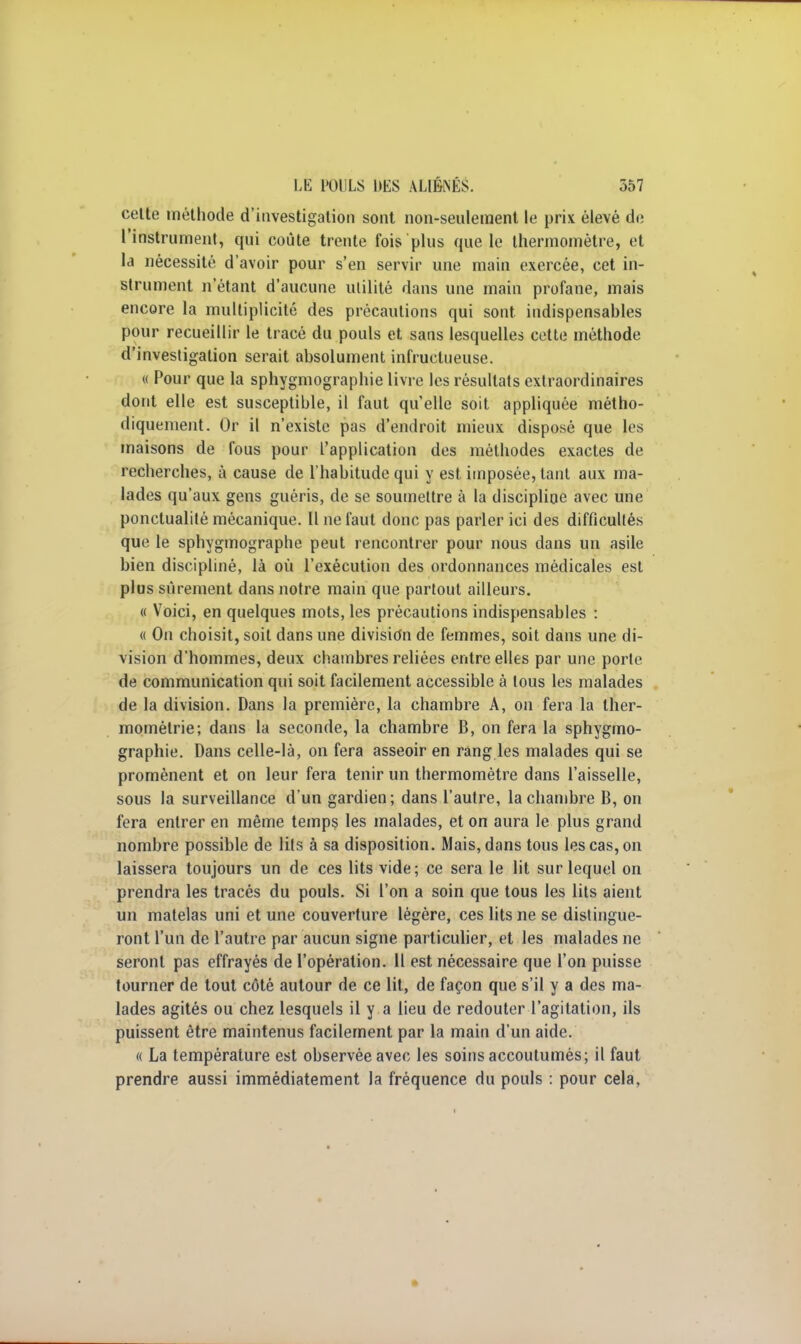 celte méthode d'investigation sont non-seulement le prix élevé de l'instrument, qui coûte trente fois plus que le thermomètre, et la nécessité d'avoir pour s'en servir une main exercée, cet in- strument n'étant d'aucune utilité dans une main profane, mais encore la multiplicité des précautions qui sont indispensables pour recueillir le tracé du pouls et sans lesquelles cette méthode d'investigation serait absolument infructueuse. « Pour que la sphygmographie livre les résultats extraordinaires dont elle est susceptible, il faut quelle soit appliquée métho- diquement. Or il n'existe pas d'endroit mieux disposé que les maisons de fous pour l'application des méthodes exactes de recherches, à cause de l'habitude qui y est imposée, tant aux ma- lades qu'aux gens guéris, de se soumettre à la discipline avec une ponctualité mécanique. Il ne faut donc pas parler ici des difficultés que le sphygmographe peut rencontrer pour nous dans un asile bien discipliné, là où l'exécution des ordonnances médicales est plus sûrement dans notre main que partout ailleurs. « Voici, en quelques mots, les précautions indispensables : « On choisit, soit dans une division de femmes, soit dans une di- vision d'hommes, deux chambres reliées entre elles par une porte de communication qui soit facilement accessible à tous les malades de la division. Dans la première, la chambre A, on fera la ther- mométrie; dans la seconde, la chambre B, on fera la sphygmo- graphie. Dans celle-là, on fera asseoir en rang les malades qui se promènent et on leur fera tenir un thermomètre dans l'aisselle, sous la surveillance d'un gardien; dans l'autre, la chambre B, on fera entrer en même temps les malades, et on aura le plus grand nombre possible de lits à sa disposition. Mais, dans tous les cas, on laissera toujours un de ces lits vide; ce sera le lit sur lequel on prendra les tracés du pouls. Si l'on a soin que tous les lits aient un matelas uni et une couverture légère, ces lits ne se distingue- ront l'un de l'autre par aucun signe particulier, et les malades ne seront pas effrayés de l'opération. 11 est nécessaire que l'on puisse tourner de tout côté autour de ce lit, de façon que s'il y a des ma- lades agités ou chez lesquels il y a lieu de redouter l'agitation, ils puissent être maintenus facilement par la main d'un aide. « La température est observée avec les soins accoutumés; il faut prendre aussi immédiatement la fréquence du pouls : pour cela,