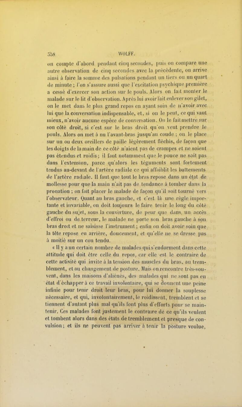 r.âS WOLFF. on compte d'abord pendant cinq secondes, puis on compare une autre observation de cinq secondes avec La précédente, on arrive ainsi à faire la somme des pulsations pendant un tiers ou un quart de minute ; l'on s'assure aussi que l'excitation psycbique première a cessé d'exercer son action sur le pouls. Alors on lait monter le malade sur le lit d'observation. Après lui avoir lait enlever son gilet, on le met dans le plus grand repos en ayant soin de n'avoir avec lui que la conversation indispensable, et, si on le peut, ce qui vaut mieux, n'avoir aucune espèce de conversation. On le fait mettre sur son côté droit, si c'est sur le bras droit qu'on veut prendre le pouls. Alors on met à nu l'avant-bras jusqu'au coude ; on le place sur un ou deux oreillers de paille légèrement fléchis, de façon que les doigts de la main de ce côté n'aient pas de crampes et ne soient pas étendus et roidis; il faut notamment que le pouce ne soit pas dans l'extension, parce qu'alors les téguments sont fortement tendus au-devant de l'artère radiale ce qui affaiblit les battements de l'artère radiale. Il faut que tout le bras repose dans un état de mollesse pour que la main n'ait pas de tendance à tomber dans la pronation ; on fait placer1 le malade de façon qu'il soit tourné vers l'observateur. Quant au bras gauche, et c'est là une règle impor- tante et invariable, on doit toujours le faire tenir le long du côté gauche du sujet, sous la couverture, de peur que dans, un accès d'effroi ou de terreur, le malade ne porte son bras gauche à son bras droit et ne saisisse l'instrument ; enfin on doit avoir soin que la tête repose en arrière, doucement, et qu'elle ne se dresse pas à moitié sur un cou tendu. « Il y a un certain nombre de malades qui s'endorment dans cette attitude qui doit être celle du repos, car elle est le contraire de cette activité qui invile à la tension des muscles du bras, au trem- blement, et au changement de posture. .Mais on rencontre ti ès-sou- venf, dans les maisons d'aliénés, des malades qui ne sont pas en état d'échapper à ce travail involontaire, qui se donnent une peine infinie pour tenir droit leur bras, pour lui donner la souplesse nécessaire, et qui, involontairement, le roidissent, tremblent et se tiennent d'autant plus mal qu'ils font plus d'efforts pour se main- tenir. Ces malades font justement le contraire de ce qu'ils veulent et tombent alors dans des états de tremblement et presque de con- vulsion; et ils ne peuvent pas arriver à tenir la posture voulue,